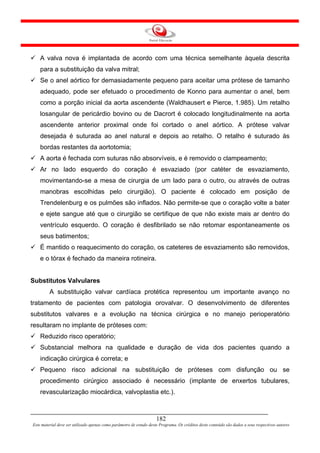 A valva nova é implantada de acordo com uma técnica semelhante àquela descrita
    para a substituição da valva mitral;
    Se o anel aórtico for demasiadamente pequeno para aceitar uma prótese de tamanho
    adequado, pode ser efetuado o procedimento de Konno para aumentar o anel, bem
    como a porção inicial da aorta ascendente (Waldhausert e Pierce, 1.985). Um retalho
    losangular de pericárdio bovino ou de Dacrort é colocado longitudinalmente na aorta
    ascendente anterior proximal onde foi cortado o anel aórtico. A prótese valvar
    desejada é suturada ao anel natural e depois ao retalho. O retalho é suturado às
    bordas restantes da aortotomia;
    A aorta é fechada com suturas não absorvíveis, e é removido o clampeamento;
    Ar no lado esquerdo do coração é esvaziado (por catéter de esvaziamento,
    movimentando-se a mesa de cirurgia de um lado para o outro, ou através de outras
    manobras escolhidas pelo cirurgião). O paciente é colocado em posição de
    Trendelenburg e os pulmões são inflados. Não permite-se que o coração volte a bater
    e ejete sangue até que o cirurgião se certifique de que não existe mais ar dentro do
    ventrículo esquerdo. O coração é desfibrilado se não retomar espontaneamente os
    seus batimentos;
    É mantido o reaquecimento do coração, os cateteres de esvaziamento são removidos,
    e o tórax é fechado da maneira rotineira.


Substitutos Valvulares
         A substituição valvar cardíaca protética representou um importante avanço no
tratamento de pacientes com patologia orovalvar. O desenvolvimento de diferentes
substitutos valvares e a evolução na técnica cirúrgica e no manejo perioperatório
resultaram no implante de próteses com:
    Reduzido risco operatório;
    Substancial melhora na qualidade e duração de vida dos pacientes quando a
    indicação cirúrgica é correta; e
    Pequeno risco adicional na substituição de próteses com disfunção ou se
    procedimento cirúrgico associado é necessário (implante de enxertos tubulares,
    revascularização miocárdica, valvoplastia etc.).



                                                                     182
Este material deve ser utilizado apenas como parâmetro de estudo deste Programa. Os créditos deste conteúdo são dados a seus respectivos autores
 