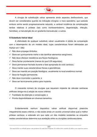 A cirurgia de substituição valvar apresenta ainda aspectos desfavoráveis, que
devem ser considerados quando da indicação cirúrgica: o risco operatório, que subsiste
embora venha sendo progressivamente reduzido, a variável incidência de complicações
tardias relativas à prótese (tais como tromboembolismo, degeneração, infecção,
hemólise), a manutenção de um gradiente transvalvular, e outros.


O Substituto Valvar Ideal
         A efetividade de qualquer substituto valvar usualmente é obtida da comparação
com o desempenho de um modelo ideal, cujas características foram delineadas por
Harken em 1.962:
    Não deve propagar êmbolos;
    Deve ser quimicamente inerte e não danificar elementos sangüíneos;
    Não deve oferecer resistência aos fluxos fisiológicos;
    Deve fechar prontamente (menos do que 0,05 segundos);
    Deve permanecer fechado durante a fase apropriada do ciclo cardíaco;
    Deve manter suas características físicas e geométricas;
    Deve ser inserido em posição fisiológica, usualmente no local anatômico normal;
    Deve ter fixação permanente;
    Não deve incomodar o paciente; e
    Deve ser tecnicamente prático para implante.


         O crescente número de cirurgias que requerem implante de válvulas cardíacas
artificiais obriga-nos à adição de novos critérios:
    Facilidade de obtenção e conservação; e
    Pronta disponibilidade em diversos tamanhos.




         Evidentemente                nenhum           dispositivo           valvar        artificial       disponível           preenche
integralmente esses critérios, e não existe ainda um acordo universal sobre qual a melhor
prótese cardíaca; a extensão em que cada um dos modelos existentes se enquadra
nestas características determina sua aceitação entre os cirurgiões cardiovasculares.



                                                                     183
Este material deve ser utilizado apenas como parâmetro de estudo deste Programa. Os créditos deste conteúdo são dados a seus respectivos autores
 