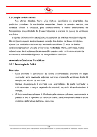 5.2 Cirurgia cardíaca infantil
         Nas últimas décadas, houve uma melhora significativa do prognóstico dos
pacientes portadores de cardiopatias congênitas, devido os grandes avanços nos
cuidados clínicos e cirúrgicos, pelo aperfeiçoamento e melhor entendimento da
fisiopatologia, disponibilidade de drogas inotrópicas e avanços no manejo da ventilação
mecânica.
    Segundo Emmanouulides et al (2000) poucos foram os atributos médicos de impacto
tão significativo quanto às cirurgias para correção dos defeitos cardíacos congênitos.
Apesar dos sensíveis avanços no seu tratamento nos últimos 50 anos, os defeitos
cardíacos representam uma alta proporção da mortalidade infantil. Além disso, muitos
sobreviventes às cirurgias cardíacas não estão curados, e sim continuam a apresentar
morbidade e mortalidade originárias de seus problemas cardíacos.


Anomalias Cardíacas Cianóticas
5.2.1 Tetralogia de Fallot

Descrição:
    •     Essa anomalia é combinação de quatro anormalidades: anomalia do septo
          ventricular, aorta cavalgada, estenose pulmonar e hipertrofia ventricular direita. O
          coração tem a forma de uma bota.
    •     Sangue desoxigenado é desviado pela anormalidade do septo ventricular e
          mistura-se com o sangue oxigenado do ventrículo esquerdo. O resultado disso é
          cianose.
    •     O fluxo sangüíneo pulmonar é dificultado pela estenose pulmonar, que aumenta a
          pressão e leva à hipertrofia do ventrículo direito, à medida que tenta fazer o shunt
          do sangue pela válvula pulmonar estenótica.




                                                                     159
Este material deve ser utilizado apenas como parâmetro de estudo deste Programa. Os créditos deste conteúdo são dados a seus respectivos autores
 