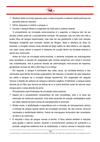 Realizar todas as trocas gasosas para o corpo enquanto o sistema cárdio-pulmonar do
    paciente está em repouso;
    Filtrar, reaquecer e resfriar o sangue; e
    Circular o sangue filtrado e oxigenado de volta para o sistema arterial.
    O procedimento da circulação extra-corpórea é o seguinte: a máquina tem de ser
ativada (cheia) antes de o procedimento começar. No passado, isso era feito com três a
quatro litros de sangue heparinizado, mas hoje em dia geralmente é feito com solução
fisiológica cristalóide (por exemplo, lactato de Ringer). Após a abertura do tórax do
paciente, o cirurgião introduz duas cânulas de largo calibre no átrio direito e, em seguida,
nas veias cavas inferior e superior e cateteres de sucção dentro da cavidade torácica e
dentro dos ventrículos.
    Antes do início da circulação extra-corpórea, o paciente necessita ser anticoagulado
para neutralizar a cascata da coagulação pelo contato sangüíneo com tubos e circuitos
não endotelizados. Isto é possível através da administração intra-venosa de heparina,
geralmente na dose de 300 a 400 U/kg (3 a 4 ml/kg).
    Em seguida, o sangue é bombeado das veias cavas, da cavidade torácica e dos
ventrículos para dentro da bomba oxigenadora. Na máquina, o trocador de calor reaquece
(ou esfria o sangue, se o cirurgião desejar hipotermia). Um oxigenador em seguida
remove o dióxido de carbono do sangue e adiciona oxigênio. Finalmente, o sangue passa
através de um filtro que remove as bolhas de ar e outros êmbolos antes de retornar esse
sangue para o corpo através da aorta.
    Procedimento para finalização da circulação extra-corpórea:
    Depois de o procedimento intracardíaco ter sido completado, todo o ar deve ser
    evacuado do ventrículo esquerdo. Uma dose aquecida de solução cardioplégica pode
    ser dada, depois da qual a pinça de clampeamento é removida;
    Muitas vezes, a desfibrilação é espontânea com a remoção do clampeamento aórtico
    e entrada de sangue quente dentro da circulação coronária. Se não ocorrer, torna-se
    necessária a desfibrilação elétrica. Cabos de marcapasso temporário são conectados
    ao átrio e ao ventrículo;
    É reduzido o fluxo de sangue venoso à bomba. O fluxo arterial também é reduzido
    para igualar o retorno venoso. Quando o funcionamento cardíaco for suficiente e a
    pressão sangüínea sistêmica tiver se estabilizado, o retorno venoso é reduzido ainda

                                                                     186
Este material deve ser utilizado apenas como parâmetro de estudo deste Programa. Os créditos deste conteúdo são dados a seus respectivos autores
 