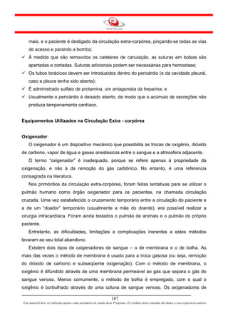 mais, e o paciente é desligado da circulação extra-corpórea, pinçando-se todas as vias
    de acesso e parando a bomba;
    À medida que são removidos os cateteres de canulação, as suturas em bolsas são
    apertadas e cortadas. Suturas adicionais podem ser necessárias para hemostase;
    Os tubos torácicos devem ser introduzidos dentro do pericárdio (e da cavidade pleural,
    caso a pleura tenha sido aberta);
    É administrado sulfato de protamina, um antagonista da heparina; e
    Usualmente o pericárdio é deixado aberto, de modo que o acúmulo de secreções não
    produza tamponamento cardíaco.


Equipamentos Utilizados na Circulação Extra - corpórea


Oxigenador
    O oxigenador é um dispositivo mecânico que possibilita as trocas de oxigênio, dióxido
de carbono, vapor de água e gases anestésicos entre o sangue e a atmosfera adjacente.
    O termo “oxigenador” é inadequado, porque se refere apenas à propriedade da
oxigenação, e não à da remoção do gás carbônico. No entanto, é uma referencia
consagrada na literatura.
    Nos primórdios da circulação extra-corpórea, foram feitas tentativas para se utilizar o
pulmão humano como órgão oxigenador para os pacientes, na chamada circulação
cruzada. Uma vez estabelecido o cruzamento temporário entre a circulação do paciente e
a de um “doador” temporário (usualmente a mãe do doente), era possível realizar a
cirurgia intracardíaca. Foram ainda testados o pulmão de animais e o pulmão do próprio
paciente.
    Entretanto, as dificuldades, limitações e complicações inerentes a estes métodos
levaram ao seu total abandono.
    Existem dois tipos de oxigenadores de sangue – o de membrana e o de bolha. As
mais das vezes o método de membrana é usado para a troca gasosa (ou seja, remoção
do dióxido de carbono e subseqüente oxigenação). Com o método de membrana, o
oxigênio é difundido através de uma membrana permeável ao gás que separa o gás do
sangue venoso. Menos comumente, o método de bolha é empregado, com o qual o
oxigênio é borbulhado através de uma coluna de sangue venoso. Os oxigenadores de

                                                                     187
Este material deve ser utilizado apenas como parâmetro de estudo deste Programa. Os créditos deste conteúdo são dados a seus respectivos autores
 