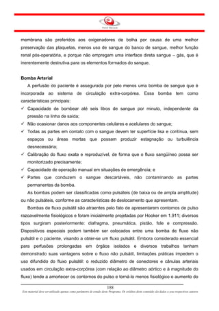 membrana são preferidos aos oxigenadores de bolha por causa de uma melhor
preservação das plaquetas, menos uso de sangue do banco de sangue, melhor função
renal pós-operatória, e porque não empregam uma interface direta sangue – gás, que é
inerentemente destrutiva para os elementos formados do sangue.


Bomba Arterial
    A perfusão do paciente é assegurada por pelo menos uma bomba de sangue que é
incorporada ao sistema de circulação extra-corpórea. Essa bomba tem como
características principais:
    Capacidade de bombear até seis litros de sangue por minuto, independente da
    pressão na linha de saída;
    Não ocasionar danos aos componentes celulares e acelulares do sangue;
    Todas as partes em contato com o sangue devem ter superfície lisa e contínua, sem
    espaços ou áreas mortas que possam produzir estagnação ou turbulência
    desnecessária;
    Calibração do fluxo exata e reproduzível, de forma que o fluxo sangüíneo possa ser
    monitorizado precisamente;
    Capacidade de operação manual em situações de emergência; e
    Partes que conduzem o sangue descartáveis, não contaminando as partes
    permanentes da bomba.
    As bombas podem ser classificadas como pulsáteis (de baixa ou de ampla amplitude)
ou não pulsáteis, conforme as características de deslocamento que apresentam.
    Bombas de fluxo pulsátil são atraentes pelo fato de apresentarem contornos de pulso
razoavelmente fisiológicos e foram inicialmente projetadas por Hooker em 1.911; diversos
tipos surgiram posteriormente: diafragma, pneumática, pistão, fole e compressão.
Dispositivos especiais podem também ser colocados entre uma bomba de fluxo não
pulsátil e o paciente, visando a obter-se um fluxo pulsátil. Embora considerado essencial
para perfusões prolongadas em órgãos isolados e diversos trabalhos tenham
demonstrado suas vantagens sobre o fluxo não pulsátil, limitações práticas impedem o
uso difundido do fluxo pulsátil: o reduzido diâmetro de conectores e cânulas arteriais
usados em circulação extra-corpórea (com relação ao diâmetro aórtico e à magnitude do
fluxo) tende a amortecer os contornos do pulso e torná-lo menos fisiológico o aumento do

                                                                     188
Este material deve ser utilizado apenas como parâmetro de estudo deste Programa. Os créditos deste conteúdo são dados a seus respectivos autores
 