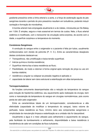 gradiente pressórico entre a linha arterial e a aorta, e a força de aceleração aguda do jato
sangüíneo durante o período do pico pressórico resultam em turbulência, podendo induzir
cavitação e formação de microbolhas.
    A bomba arterial mais empregada atualmente é a de roletes, introduzida por De Bakey
em 1.934. É simples, segura e mais acessível em termos de custos. Nela, o fluxo arterial
sistêmico é modificado, com o transcorrer da circulação extra-corpórea, de acordo com a
idade, a superfície corpórea e a temperatura do momento.


Condutores Sangüíneos
    A condução do sangue entre o oxigenador e o paciente é feita por tubos, usualmente
confeccionados com cloreto de polivinila (P. V. C.). Entre as características desejáveis
destes condutores destacam-se:
    Transparência, não umidificação e baixa tensão superficial;
    Inércia química e trombo-resistência;
    Superfície interna lisa e baixa resistência ao fluxo;
    Flexibilidade, de modo a retornar à forma original após remoção de pinça ou uso em
    bomba rotatória;
    resistência a angular ou colapsar se pressão negativa é aplicada; e
    capacidade de tolerar sem dano estrutural a esterilização em altas temperaturas.


Termopermutadores
    As funções comumente desempenhadas são a redução da temperatura do sangue
para indução de hipotermia sistêmica, seu aquecimento após realização da cirurgia, bem
como a manutenção da temperatura do sangue em cirurgias normotérmicas, pois ocorre
perda de calor pelo oxigenador.
    Entre as características ideais de um termopermutador, considerando-se a alta
efetividade (capacidade de modificar a temperatura do sangue), baixo volume de
perfusato, baixa resistência ao fluxo, mínimo dano aos componentes sangüíneos e
simplicidade de manutenção limpeza e esterilização se a unidade não for descartável.
    Usualmente a água é o meio utilizado para esfriamento e aquecimento do sangue,
pela facilidade de bombeamento e esfriamento, disponibilidade e baixa resistência à
transferência de calor em condições de fluxo turbulento.

                                                                     189
Este material deve ser utilizado apenas como parâmetro de estudo deste Programa. Os créditos deste conteúdo são dados a seus respectivos autores
 