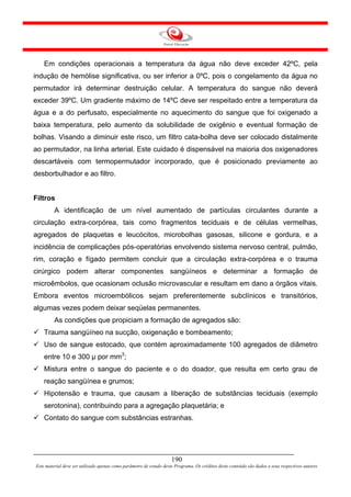 Em condições operacionais a temperatura da água não deve exceder 42ºC, pela
indução de hemólise significativa, ou ser inferior a 0ºC, pois o congelamento da água no
permutador irá determinar destruição celular. A temperatura do sangue não deverá
exceder 39ºC. Um gradiente máximo de 14ºC deve ser respeitado entre a temperatura da
água e a do perfusato, especialmente no aquecimento do sangue que foi oxigenado a
baixa temperatura, pelo aumento da solubilidade de oxigênio e eventual formação de
bolhas. Visando a diminuir este risco, um filtro cata-bolha deve ser colocado distalmente
ao permutador, na linha arterial. Este cuidado é dispensável na maioria dos oxigenadores
descartáveis com termopermutador incorporado, que é posicionado previamente ao
desborbulhador e ao filtro.


Filtros
         A identificação de um nível aumentado de partículas circulantes durante a
circulação extra-corpórea, tais como fragmentos teciduais e de células vermelhas,
agregados de plaquetas e leucócitos, microbolhas gasosas, silicone e gordura, e a
incidência de complicações pós-operatórias envolvendo sistema nervoso central, pulmão,
rim, coração e fígado permitem concluir que a circulação extra-corpórea e o trauma
cirúrgico podem alterar componentes sangüíneos e determinar a formação de
microêmbolos, que ocasionam oclusão microvascular e resultam em dano a órgãos vitais.
Embora eventos microembólicos sejam preferentemente subclínicos e transitórios,
algumas vezes podem deixar seqüelas permanentes.
         As condições que propiciam a formação de agregados são:
    Trauma sangüíneo na sucção, oxigenação e bombeamento;
    Uso de sangue estocado, que contém aproximadamente 100 agregados de diâmetro
    entre 10 e 300 µ por mm3;
    Mistura entre o sangue do paciente e o do doador, que resulta em certo grau de
    reação sangüínea e grumos;
    Hipotensão e trauma, que causam a liberação de substâncias teciduais (exemplo
    serotonina), contribuindo para a agregação plaquetária; e
    Contato do sangue com substâncias estranhas.




                                                                     190
Este material deve ser utilizado apenas como parâmetro de estudo deste Programa. Os créditos deste conteúdo são dados a seus respectivos autores
 
