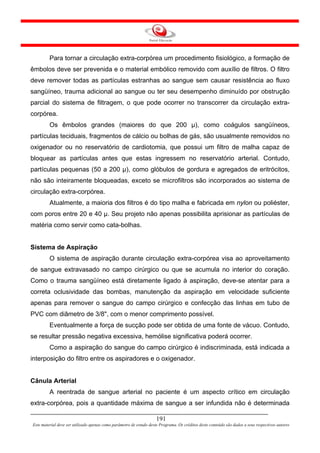 Para tornar a circulação extra-corpórea um procedimento fisiológico, a formação de
êmbolos deve ser prevenida e o material embólico removido com auxílio de filtros. O filtro
deve remover todas as partículas estranhas ao sangue sem causar resistência ao fluxo
sangüíneo, trauma adicional ao sangue ou ter seu desempenho diminuído por obstrução
parcial do sistema de filtragem, o que pode ocorrer no transcorrer da circulação extra-
corpórea.
         Os êmbolos grandes (maiores do que 200 µ), como coágulos sangüíneos,
partículas teciduais, fragmentos de cálcio ou bolhas de gás, são usualmente removidos no
oxigenador ou no reservatório de cardiotomia, que possui um filtro de malha capaz de
bloquear as partículas antes que estas ingressem no reservatório arterial. Contudo,
partículas pequenas (50 a 200 µ), como glóbulos de gordura e agregados de eritrócitos,
não são inteiramente bloqueadas, exceto se microfiltros são incorporados ao sistema de
circulação extra-corpórea.
         Atualmente, a maioria dos filtros é do tipo malha e fabricada em nylon ou poliéster,
com poros entre 20 e 40 µ. Seu projeto não apenas possibilita aprisionar as partículas de
matéria como servir como cata-bolhas.


Sistema de Aspiração
         O sistema de aspiração durante circulação extra-corpórea visa ao aproveitamento
de sangue extravasado no campo cirúrgico ou que se acumula no interior do coração.
Como o trauma sangüíneo está diretamente ligado à aspiração, deve-se atentar para a
correta oclusividade das bombas, manutenção da aspiração em velocidade suficiente
apenas para remover o sangue do campo cirúrgico e confecção das linhas em tubo de
PVC com diâmetro de 3/8", com o menor comprimento possível.
         Eventualmente a força de sucção pode ser obtida de uma fonte de vácuo. Contudo,
se resultar pressão negativa excessiva, hemólise significativa poderá ocorrer.
         Como a aspiração do sangue do campo cirúrgico é indiscriminada, está indicada a
interposição do filtro entre os aspiradores e o oxigenador.


Cânula Arterial
         A reentrada de sangue arterial no paciente é um aspecto crítico em circulação
extra-corpórea, pois a quantidade máxima de sangue a ser infundida não é determinada

                                                                     191
Este material deve ser utilizado apenas como parâmetro de estudo deste Programa. Os créditos deste conteúdo são dados a seus respectivos autores
 