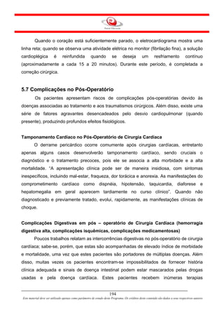 Quando o coração está suficientemente parado, o eletrocardiograma mostra uma
linha reta; quando se observa uma atividade elétrica no monitor (fibrilação fina), a solução
cardioplégica           é      reinfundida            quando           se      deseja          um        resfriamento             contínuo
(aproximadamente a cada 15 a 20 minutos). Durante este período, é completada a
correção cirúrgica.


5.7 Complicações no Pós-Operatório
         Os pacientes apresentam riscos de complicações pós-operatórias devido às
doenças associadas ao tratamento e aos traumatismos cirúrgicos. Além disso, existe uma
série de fatores agravantes desencadeados pelo desvio cardiopulmonar (quando
presente), produzindo profundos efeitos fisiológicos.


Tamponamento Cardíaco no Pós-Operatório de Cirurgia Cardíaca
        O derrame pericárdico ocorre comumente após cirurgias cardíacas, entretanto
apenas alguns casos desenvolverão tamponamento cardíaco, sendo cruciais o
diagnóstico e o tratamento precoces, pois ele se associa a alta morbidade e a alta
mortalidade. “A apresentação clínica pode ser de maneira insidiosa, com sintomas
inespecíficos, incluindo mal-estar, fraqueza, dor torácica e anorexia. As manifestações do
comprometimento cardíaco como dispnéia, hipotensão, taquicardia, diaforese e
hepatomegalia em geral aparecem tardiamente no curso clínico”. Quando não
diagnosticado e previamente tratado, evolui, rapidamente, as manifestações clínicas de
choque.


Complicações Digestivas em pós – operatório de Cirurgia Cardíaca (hemorragia
digestiva alta, complicações isquêmicas, complicações medicamentosas)
        Poucos trabalhos relatam as intercorrências digestivas no pós-operatório de cirurgia
cardíaca; sabe-se, porém, que estas são acompanhadas de elevado índice de morbidade
e mortalidade, uma vez que estes pacientes são portadores de múltiplas doenças. Além
disso, muitas vezes os pacientes encontram-se impossibilitados de fornecer história
clínica adequada e sinais de doença intestinal podem estar mascarados pelas drogas
usadas e pela doença cardíaca. Estes pacientes recebem inúmeras terapias


                                                                     194
Este material deve ser utilizado apenas como parâmetro de estudo deste Programa. Os créditos deste conteúdo são dados a seus respectivos autores
 
