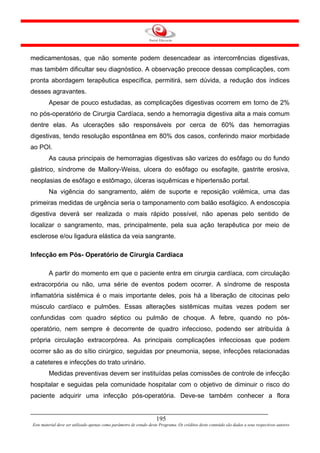 medicamentosas, que não somente podem desencadear as intercorrências digestivas,
mas também dificultar seu diagnóstico. A observação precoce dessas complicações, com
pronta abordagem terapêutica específica, permitirá, sem dúvida, a redução dos índices
desses agravantes.
        Apesar de pouco estudadas, as complicações digestivas ocorrem em torno de 2%
no pós-operatório de Cirurgia Cardíaca, sendo a hemorragia digestiva alta a mais comum
dentre elas. As ulcerações são responsáveis por cerca de 60% das hemorragias
digestivas, tendo resolução espontânea em 80% dos casos, conferindo maior morbidade
ao POI.
        As causa principais de hemorragias digestivas são varizes do esôfago ou do fundo
gástrico, síndrome de Mallory-Weiss, ulcera do esôfago ou esofagite, gastrite erosiva,
neoplasias de esôfago e estômago, úlceras isquêmicas e hipertensão portal.
        Na vigência do sangramento, além de suporte e reposição volêmica, uma das
primeiras medidas de urgência seria o tamponamento com balão esofágico. A endoscopia
digestiva deverá ser realizada o mais rápido possível, não apenas pelo sentido de
localizar o sangramento, mas, principalmente, pela sua ação terapêutica por meio de
esclerose e/ou ligadura elástica da veia sangrante.

Infecção em Pós- Operatório de Cirurgia Cardíaca

        A partir do momento em que o paciente entra em cirurgia cardíaca, com circulação
extracorpória ou não, uma série de eventos podem ocorrer. A síndrome de resposta
inflamatória sistêmica é o mais importante deles, pois há a liberação de citocinas pelo
músculo cardíaco e pulmões. Essas alterações sistêmicas muitas vezes podem ser
confundidas com quadro séptico ou pulmão de choque. A febre, quando no pós-
operatório, nem sempre é decorrente de quadro infeccioso, podendo ser atribuída à
própria circulação extracorpórea. As principais complicações infecciosas que podem
ocorrer são as do sítio cirúrgico, seguidas por pneumonia, sepse, infecções relacionadas
a cateteres e infecções do trato urinário.
        Medidas preventivas devem ser instituídas pelas comissões de controle de infecção
hospitalar e seguidas pela comunidade hospitalar com o objetivo de diminuir o risco do
paciente adquirir uma infecção pós-operatória. Deve-se também conhecer a flora


                                                                     195
Este material deve ser utilizado apenas como parâmetro de estudo deste Programa. Os créditos deste conteúdo são dados a seus respectivos autores
 