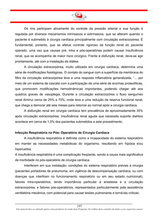 Os rins participam ativamente do controle da pressão arterial e sua função é
regulada por diversos mecanismos intrínsecos e extrínsecos, que se alteram quando o
paciente é submetido à cirurgia cardíaca principalmente com circulação extracorpórea. É
fundamental, portanto, que se efetue controle rigoroso da função renal do paciente
operado, uma vez que causas pré, intra e pós-operatórias podem causar insuficiência
renal, que se acompanha de maior risco cirúrgico. Frente à disfunção renal, deve-se agir
prontamente, até com a instalação de diálise.
        A circulação extracorpórea, muito utilizada em cirurgia cardíaca, determina uma
série de modificações fisiológicas. O contato do sangue com a superfície da membrana do
filtro da circulação extracorpórea leva a uma resposta inflamatória generalizada, “... por
meio de um sistema de cascata com a participação de uma série de enzimas proteolíticas,
que promovem modificações hemodinâmicas importantes, podendo chegar até aos
quadros graves de vasoplegia. Durante a circulação extracorpórea o fluxo sanguíneo
renal diminui cerca de 25% a 75%, onde leva a uma redução da reserva funcional renal,
que chega a demorar até seis meses para retornar ao normal após a cirurgia cardíaca.
        A disfunção renal em cirurgia cardíaca tem prevalência de aproximadamente 35%
após circulação extracorpórea. Insuficiência renal aguda que necessita suporte dialítico
acontece em cerca de 1,5% dos pacientes submetidos a este procedimento.


Infecção Respiratória no Pós- Operatório de Cirurgia Cardíaca
        A insuficiência respiratória é definida como a incapacidade do sistema respiratório
em manter as necessidades metabólicas do organismo, resultando em hipóxia e/ou
hipercarbia.
A insuficiência respiratória é uma complicação freqüente, sendo a causa mais significativa
de morbidade no pós-operatório de cirurgia cardíaca.
        Interferem em sua instalação: condições do sistema respiratório prévias à cirurgia
(pacientes portadores de pneumonia, em vigência de descompensação cardíaca, ou com
doenças que interfiram no funcionamento respiratório ou em seu estado nutricional);
fatores intra-operatórios, tendo importância particular à anestesia e a circulação
extracorpórea; e fatores pós-operatórios, representados particularmente pela assistência
ventilatória mecânica, com potencial para causar lesões pulmonares e torná-las críticas.



                                                                     197
Este material deve ser utilizado apenas como parâmetro de estudo deste Programa. Os créditos deste conteúdo são dados a seus respectivos autores
 