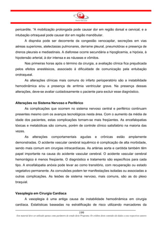 pericardite. “A mobilização prolongada pode causar dor em região dorsal e cervical, e a
intubação ortraqueal pode causar dor em região mandibular.
        A dispnéia pode ser decorrente da congestão venocapilar, secreções em vias
aéreas superiores, atelectasias pulmonares, derrame pleural, pneumotórax e presença de
drenos pleurais e mediastinais. A diaforese ocorre secundária a hipoglicemia, a hipóxia, à
hipotensão arterial, à dor intensa e as náuseas e vômitos.
        Nas primeiras horas após o término da cirurgia, a avaliação clínica fica prejudicada
pelos efeitos anestésicos, associado à dificuldade de comunicação pela entubação
orotraqueal.
        As alterações clínicas mais comuns do infarto perioperatório são a instabilidade
hemodinâmica e/ou a presença de arritmia ventricular grave. Na presença dessas
alterações, deve-se avaliar cuidadosamente o paciente para excluir esse diagnóstico.


Alterações no Sistema Nervoso e Periférico
        As complicações que ocorrem no sistema nervoso central e periférico continuam
presentes mesmo com os avanços tecnológicos nesta área. Com o aumento da média de
idade dos pacientes, estas complicações tornam-se mais freqüentes. As encefalopatias
tóxicas e metabólicas são comuns, porém de controle clínico satisfatório na maioria das
vezes.
        As       alterações           comportamentais                 agudas          e      crônicas          estão        amplamente
demonstradas. O acidente vascular cerebral isquêmico é complicação de alta morbidade,
sendo mais comum em cirurgias intracardíacas. As artérias aorta e carótida também têm
papel importante na causa do acidente vascular cerebral. O acidente vascular cerebral
hemorrágico é menos freqüente. O diagnóstico e tratamento são específicos para cada
tipo. A encefalopatia anóxia pode levar ao como transitório, com recuperação ou estado
vegetativo permanente. As convulsões podem ter manifestações isoladas ou associadas a
outras complicações. As lesões de sistema nervoso, mais comuns, são as do plexo
braquial.


Vasoplegia em Cirurgia Cardíaca
        A vasoplegia é uma antiga causa de instabilidade hemodinâmica em cirurgia
cardíaca. Estatísticas baseadas na estratificação de risco utilizando marcadores da

                                                                     199
Este material deve ser utilizado apenas como parâmetro de estudo deste Programa. Os créditos deste conteúdo são dados a seus respectivos autores
 