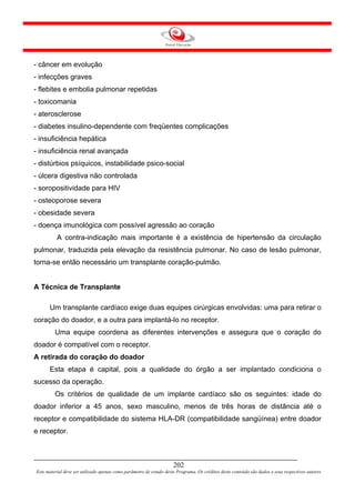 - câncer em evolução
- infecções graves
- flebites e embolia pulmonar repetidas
- toxicomania
- aterosclerose
- diabetes insulino-dependente com freqüentes complicações
- insuficiência hepática
- insuficiência renal avançada
- distúrbios psíquicos, instabilidade psico-social
- úlcera digestiva não controlada
- soropositividade para HIV
- osteoporose severa
- obesidade severa
- doença imunológica com possível agressão ao coração
          A contra-indicação mais importante é a existência de hipertensão da circulação
pulmonar, traduzida pela elevação da resistência pulmonar. No caso de lesão pulmonar,
torna-se então necessário um transplante coração-pulmão.


A Técnica de Transplante

      Um transplante cardíaco exige duas equipes cirúrgicas envolvidas: uma para retirar o
coração do doador, e a outra para implantá-lo no receptor.
         Uma equipe coordena as diferentes intervenções e assegura que o coração do
doador é compatível com o receptor.
A retirada do coração do doador
      Esta etapa é capital, pois a qualidade do órgão a ser implantado condiciona o
sucesso da operação.
         Os critérios de qualidade de um implante cardíaco são os seguintes: idade do
doador inferior a 45 anos, sexo masculino, menos de três horas de distância até o
receptor e compatibilidade do sistema HLA-DR (compatibilidade sangüínea) entre doador
e receptor.



                                                                     202
Este material deve ser utilizado apenas como parâmetro de estudo deste Programa. Os créditos deste conteúdo são dados a seus respectivos autores
 