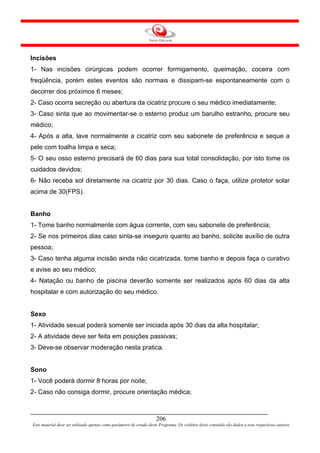 Incisões
1- Nas incisões cirúrgicas podem ocorrer formigamento, queimação, coceira com
freqüência, porém estes eventos são normais e dissipam-se espontaneamente com o
decorrer dos próximos 6 meses;
2- Caso ocorra secreção ou abertura da cicatriz procure o seu médico imediatamente;
3- Caso sinta que ao movimentar-se o esterno produz um barulho estranho, procure seu
médico;
4- Após a alta, lave normalmente a cicatriz com seu sabonete de preferência e seque a
pele com toalha limpa e seca;
5- O seu osso esterno precisará de 60 dias para sua total consolidação, por isto tome os
cuidados devidos;
6- Não receba sol diretamente na cicatriz por 30 dias. Caso o faça, utilize protetor solar
acima de 30(FPS).


Banho
1- Tome banho normalmente com água corrente, com seu sabonete de preferência;
2- Se nos primeiros dias caso sinta-se inseguro quanto ao banho, solicite auxílio de outra
pessoa;
3- Caso tenha alguma incisão ainda não cicatrizada, tome banho e depois faça o curativo
e avise ao seu médico;
4- Natação ou banho de piscina deverão somente ser realizados após 60 dias da alta
hospitalar e com autorização do seu médico.


Sexo
1- Atividade sexual poderá somente ser iniciada após 30 dias da alta hospitalar;
2- A atividade deve ser feita em posições passivas;
3- Deve-se observar moderação nesta pratica.


Sono
1- Você poderá dormir 8 horas por noite;
2- Caso não consiga dormir, procure orientação médica;



                                                                     206
Este material deve ser utilizado apenas como parâmetro de estudo deste Programa. Os créditos deste conteúdo são dados a seus respectivos autores
 