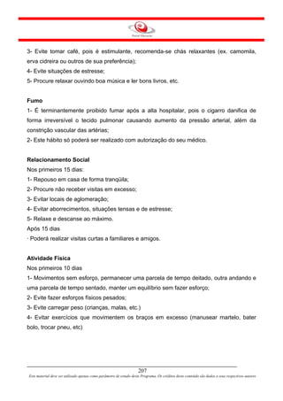 3- Evite tomar café, pois é estimulante, recomenda-se chás relaxantes (ex. camomila,
erva cidreira ou outros de sua preferência);
4- Evite situações de estresse;
5- Procure relaxar ouvindo boa música e ler bons livros, etc.


Fumo
1- É terminantemente proibido fumar após a alta hospitalar, pois o cigarro danifica de
forma irreversível o tecido pulmonar causando aumento da pressão arterial, além da
constrição vascular das artérias;
2- Este hábito só poderá ser realizado com autorização do seu médico.


Relacionamento Social
Nos primeiros 15 dias:
1- Repouso em casa de forma tranqüila;
2- Procure não receber visitas em excesso;
3- Evitar locais de aglomeração;
4- Evitar aborrecimentos, situações tensas e de estresse;
5- Relaxe e descanse ao máximo.
Após 15 dias
· Poderá realizar visitas curtas a familiares e amigos.


Atividade Física
Nos primeiros 10 dias
1- Movimentos sem esforço, permanecer uma parcela de tempo deitado, outra andando e
uma parcela de tempo sentado, manter um equilíbrio sem fazer esforço;
2- Evite fazer esforços físicos pesados;
3- Evite carregar peso (crianças, malas, etc.)
4- Evitar exercícios que movimentem os braços em excesso (manusear martelo, bater
bolo, trocar pneu, etc)




                                                                     207
Este material deve ser utilizado apenas como parâmetro de estudo deste Programa. Os créditos deste conteúdo são dados a seus respectivos autores
 