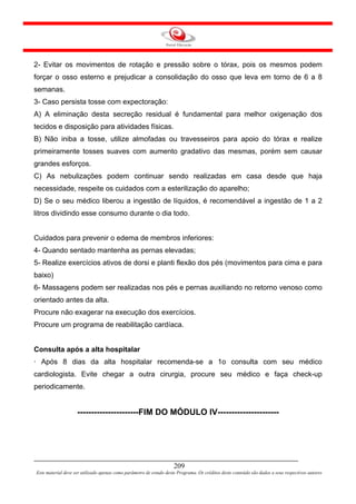 2- Evitar os movimentos de rotação e pressão sobre o tórax, pois os mesmos podem
forçar o osso esterno e prejudicar a consolidação do osso que leva em torno de 6 a 8
semanas.
3- Caso persista tosse com expectoração:
A) A eliminação desta secreção residual é fundamental para melhor oxigenação dos
tecidos e disposição para atividades físicas.
B) Não iniba a tosse, utilize almofadas ou travesseiros para apoio do tórax e realize
primeiramente tosses suaves com aumento gradativo das mesmas, porém sem causar
grandes esforços.
C) As nebulizações podem continuar sendo realizadas em casa desde que haja
necessidade, respeite os cuidados com a esterilização do aparelho;
D) Se o seu médico liberou a ingestão de líquidos, é recomendável a ingestão de 1 a 2
litros dividindo esse consumo durante o dia todo.


Cuidados para prevenir o edema de membros inferiores:
4- Quando sentado mantenha as pernas elevadas;
5- Realize exercícios ativos de dorsi e planti flexão dos pés (movimentos para cima e para
baixo)
6- Massagens podem ser realizadas nos pés e pernas auxiliando no retorno venoso como
orientado antes da alta.
Procure não exagerar na execução dos exercícios.
Procure um programa de reabilitação cardíaca.


Consulta após a alta hospitalar
· Após 8 dias da alta hospitalar recomenda-se a 1o consulta com seu médico
cardiologista. Evite chegar a outra cirurgia, procure seu médico e faça check-up
periodicamente.


                    ----------------------FIM DO MÓDULO IV----------------------




                                                                     209
Este material deve ser utilizado apenas como parâmetro de estudo deste Programa. Os créditos deste conteúdo são dados a seus respectivos autores
 