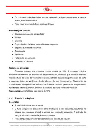 •    Os dois ventrículos bombeiam sangue oxigenado e desoxigenado para a mesma
         artéria, causando cianose.
    •    Pode haver anormalidade do septo ventricular


Manifestações clínicas:
    •    Cianose com aspecto acinzentado
    •    Fadiga
    •    Dispnéia
    •    Sopro sistólico da borda esternal inferior esquerda
    •    Segunda bulha cardíaca única
    •    Taquicardia
    •    Estertores
    •    Retardo no crescimento
    •    Insuficiência cardíaca


Tratamento cirúrgico:
         Correção precoce nos primeiros poucos meses de vida. A correção cirúrgica
envolve o fechamento da anomalia do septo ventricular, de modo que o tronco arterioso
receba o fluxo de saída do ventrículo esquerdo, retirada das artérias pulmonares da aorta
e conexão delas ao ventrículo direito através de um homoenxerto. Atualmente as
complicações pós-operatórias incluem insuficiência cardíaca persistente, sangramento,
hipertensão arterial pulmonar, arritmias e anomalia do septo ventricular residual.
Prognóstico: A mortalidade está acima de 10%


5.2.3 Atresia tricúspide
Descrição:
    •    A válvula tricúspide está ausente.
    •    O fluxo sangüíneo é desviado do átrio direito para o átrio esquerdo, resultando na
         mistura dos sangues arterial e venoso no ventrículo esquerdo. A entrada do
         sangue misturado na circulação causa cianose.
    •    Fluxo sangüíneo pulmonar pelo canal arterial patente, se houver.

                                                                     162
Este material deve ser utilizado apenas como parâmetro de estudo deste Programa. Os créditos deste conteúdo são dados a seus respectivos autores
 