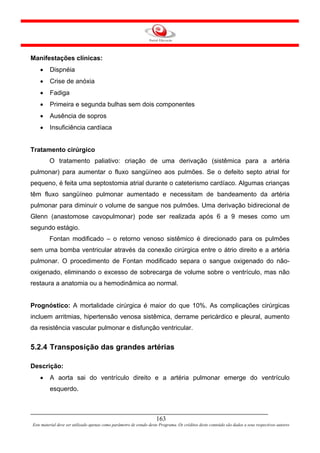 Manifestações clínicas:
    •    Dispnéia
    •    Crise de anóxia
    •    Fadiga
    •    Primeira e segunda bulhas sem dois componentes
    •    Ausência de sopros
    •    Insuficiência cardíaca


Tratamento cirúrgico
         O tratamento paliativo: criação de uma derivação (sistêmica para a artéria
pulmonar) para aumentar o fluxo sangüíneo aos pulmões. Se o defeito septo atrial for
pequeno, é feita uma septostomia atrial durante o cateterismo cardíaco. Algumas crianças
têm fluxo sangüíneo pulmonar aumentado e necessitam de bandeamento da artéria
pulmonar para diminuir o volume de sangue nos pulmões. Uma derivação bidirecional de
Glenn (anastomose cavopulmonar) pode ser realizada após 6 a 9 meses como um
segundo estágio.
         Fontan modificado – o retorno venoso sistêmico é direcionado para os pulmões
sem uma bomba ventricular através da conexão cirúrgica entre o átrio direito e a artéria
pulmonar. O procedimento de Fontan modificado separa o sangue oxigenado do não-
oxigenado, eliminando o excesso de sobrecarga de volume sobre o ventrículo, mas não
restaura a anatomia ou a hemodinâmica ao normal.


Prognóstico: A mortalidade cirúrgica é maior do que 10%. As complicações cirúrgicas
incluem arritmias, hipertensão venosa sistêmica, derrame pericárdico e pleural, aumento
da resistência vascular pulmonar e disfunção ventricular.


5.2.4 Transposição das grandes artérias

Descrição:
    •    A aorta sai do ventrículo direito e a artéria pulmonar emerge do ventrículo
         esquerdo.



                                                                     163
Este material deve ser utilizado apenas como parâmetro de estudo deste Programa. Os créditos deste conteúdo são dados a seus respectivos autores
 