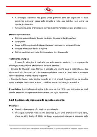 •    A circulação sistêmica não passa pelos pulmões para ser oxigenada; o fluxo
         sangüíneo pulmonar passa pelo coração e volta aos pulmões sem entrar na
         circulação sistêmica.
    •    Antigamente, essa anomalia era conhecida como transposição dos grandes vasos.


Manifestações clínicas:
    •    Cianose, principalmente durante ou depois da amamentação ou choro
    •    Taquipnéia
    •    Sopro sistólico ou insuficiência cardíaca com anomalia do septo ventricular
    •    Acidose metabólica devida à hipóxia
    •    Bulhas cardíacas anormais, dependendo do tipo de anomalia


Tratamento cirúrgico
         A correção cirúrgica é realizada por esternotomia mediana, com emprego de
circulação extracorpórea. Existem duas técnicas distintas:
- Cirurgia de Mustard: nesta técnica é utilizado um enxerto para a reconstrução das
câmaras atriais, de modo que o fluxo venoso pulmonar retorne ao átrio direito e o sangue
venoso sistêmico retorne ao átrio esquerdo.
- Cirurgia de Jatene: esta técnica consiste ao nível arterial, transpondo-se os grandes
vasos e reimplantando-se as artérias coronárias, sendo dita correção anatômica.


Prognóstico: A mortalidade cirúrgica é de cerca de 5 a 10%, com correções ao nível
arterial existe um risco posterior de arritmias e disfunção ventricular.


5.2.5 Síndrome da hipoplasia do coração esquerdo

Descrição:
    •    O ventrículo esquerdo não funciona normalmente.
    •    O sangue pulmonar volta ao átrio esquerdo e, por uma anomalia do septo atrial,
         chega ao átrio direito. O débito cardíaco, levado da direita para a esquerda pelo




                                                                     164
Este material deve ser utilizado apenas como parâmetro de estudo deste Programa. Os créditos deste conteúdo são dados a seus respectivos autores
 