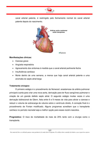 canal arterial patente, é restringido pelo fechamento normal do canal arterial
         patente depois do nascimento.




Manifestações clínicas:
    •    Cianose grave
    •    Angústia respiratória
    •    Agravamento dos sintomas à medida que o canal arterial pertinente fecha
    •    Insuficiência cardíaca
    •    Morte dentro de uma semana, a menos que haja canal arterial patente e uma
         anomalia do septo atrial larga


Tratamento cirúrgico
         O primeiro estágio é o procedimento de Norwood: anastamose da artéria pulmonar
principal à aorta para criar uma nova aorta, derivação para ter fluxo sangüíneo pulmonar e
criação de um grande defeito septo atrial. O segundo estágio muitas vezes é uma
derivação bidirecional de Glenn, feita entre 6 e 9 meses de vida para aliviar a cianose e
reduzir o volume de sobrecarga de volume sobre o ventrículo direito. A correção final é o
procedimento de Fontan modificado. Alguns programas acreditam que o transplante
cardíaco no período neonatal seja a melhor opção para esses recém-nascidos.


Prognóstico: O risco de mortalidade de mais de 25% tanto com a cirurgia como o
transplante.



                                                                     165
Este material deve ser utilizado apenas como parâmetro de estudo deste Programa. Os créditos deste conteúdo são dados a seus respectivos autores
 