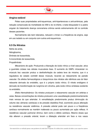 Angina estável
         Pelas suas propriedades anti-isquemicas, anti-hipertensivas e anti-arritmicas, pela
redução comprovada da mortalidade do IAM e do re-infarto, o beta bloqueador é a pedra
angular do tratamento doença coronariana crônica sendo extremamente útil no controle
desses pacientes.
         Normalmente são bem tolerados, reduzem o limiar e a freqüência da angina, seja
em uso isolado ou em conjunto com outros anti-isquemicos.


6.5 Os Nitratos
Nitrito de amilo,
Nitroglicerina,
Dinitrato de Isossorbida,
5-mononitrato de isossorbida,
Propatilnitrato
         Mecanismo de ação: Produzindo a liberação de óxido nítrico a nível vascular, ativa
a guanilato ciclase nas células musculares lisas. O aumento do GMPc intracelular no
músculo liso vascular produz a desfosforilação da cadeia leve de miosina, que é a
reguladora do estado contrátil desse músculo, levando ao relaxamento da parede
vascular. Os efeitos farmacológicos e bioquímicos dos nitratos são idênticos aos do fator
relaxante derivado do endotélio, que é o próprio óxido nítrico. O nitrato endógeno é
derivado da transformação da l-arginina em citrulina, pela óxido nítrico sintetase existente
no endotélio.
         Efeito Hemodinâmico: Os nitratos produzem o relaxamento vascular em artérias e
veias. Baixas concentrações de nitratos produzem uma vasodilatação predominantemente
mais venosa do que arteriolar. A venodilatação predominante produz diminuição do
volume das câmaras cardíacas e da pressão diastólica final, ocorrendo pouca alteração
na resistência vascular sistêmica. A pressão arterial pode cair pouco e a freqüência
cardíaca normalmente se mantém inalterada ou pouco aumentada por ação reflexa. A
resistência vascular pulmonar diminui, bem como o débito cardíaco. Mesmo doses que
não alterem a pressão arterial, levam a dilatação arteriolar em face e nos vasos




                                                                     220
Este material deve ser utilizado apenas como parâmetro de estudo deste Programa. Os créditos deste conteúdo são dados a seus respectivos autores
 