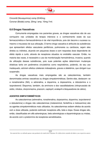 Cincordil (Novaquimica) comp 20/40mg;
Coronar (Biolab) comp. 20mg / amp. 10mg /1ml.


6.6 Drogas Vasoativas
         Comumente empregadas nos pacientes graves, as drogas vasoativas são de uso
corriqueiro nas unidades de terapia intensiva e o conhecimento exato da sua
farmacocinética e farmacodinâmica é de vital importância, pois daí decorre o sucesso ou
mesmo o insucesso de sua utilização. O termo droga vasoativa é atribuído às substâncias
que apresentam efeitos vasculares periféricos, pulmonares ou cardíacos, sejam eles
diretos ou indiretos, atuando em pequenas doses e com respostas dose dependente de
efeito rápido e curto, através de receptores situados no endotélio vascular. Então, na
maioria das vezes, é necessário o uso da monitorização hemodinâmica, invasiva, quando
da utilização dessas substâncias, pois suas potentes ações determinam mudanças
drásticas tanto em parâmetros circulatórios como respiratórios, podendo, do seu uso
inadequado, advirem efeitos colaterais indesejáveis, graves e deletérios, que obrigam sua
suspensão.
         As drogas vasoativas mais empregadas são as catecolaminas, também
denominadas aminas vasoativas ou drogas simpatomiméticas. Dentre elas, destacam- se
a noradrenalina (NA), a adrenalina, a dopamina, a dopexamina, a dobutamina e o
isoproterenol. Dispomos, também, da amrinone e dos vasodilatadores (nitroprussiato de
sódio, nitratos, clorpromazina, prazozin, captopril, enalapril e bloqueadores de cálcio).


AGENTES SIMPATOMIMÉTICOS
         As catecolaminas (adrenalina, noradrenalina, dopexamina, dopamina, isoproterenol
e dobutamina) e drogas não catecolaminas (metaraminol, fenilefrina e metoxamina) são
os agentes simpatomiméticos mais utilizados. As catecolaminas exibem efeitos de acordo
com a dose utilizada, podendo estimular receptores alfa, beta e dopa. Essas drogas são,
então, classificadas em alfa adrenérgicas, beta adrenérgicas e dopaminérgicas ou mistas,
de acordo com o predomínio de receptores sensibilizados.




                                                                     222
Este material deve ser utilizado apenas como parâmetro de estudo deste Programa. Os créditos deste conteúdo são dados a seus respectivos autores
 