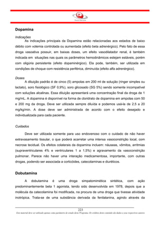 Dopamina
Indicações
       As indicações principais da Dopamina estão relacionadas aos estados de baixo
débito com volemia controlada ou aumentada (efeito beta adrenérgico). Pelo fato de essa
droga vasoativa possuir, em baixas doses, um efeito vasodilatador renal, é também
indicada em situações nas quais os parâmetros hemodinâmicos estejam estáveis, porém
com oligúria persistente (efeito dopaminérgico). Ela pode, também, ser utilizada em
condições de choque com resistência periférica, diminuída (efeito alfa adrenérgico).

Doses
         A diluição padrão é de cinco (5) ampolas em 200 ml de solução (ringer simples ou
lactato), soro fisiológico (SF 0,9%), soro glicosado (SG 5%) sendo somente incompatível
com soluções alcalinas. Essa diluição apresentará uma concentração final da droga de 1
mg/mL. A dopamina é disponível na forma de cloridrato de dopamina em ampolas com 50
e 200 mg da droga. Deve ser utilizada sempre diluída e podemos usá-la de 2,5 a 20
mg/kg/min. A dose deve ser administrada de acordo com o efeito desejado e
individualizada para cada paciente.


Cuidados

         Deve ser utilizada somente para uso endovenoso com o cuidado de não haver
extravasamento tissular, o que poderá acarretar uma intensa vasoconstrição local, com
necrose tecidual. Os efeitos colaterais da dopamina incluem: náuseas, vômitos, arritmias
(supraventriculares 4% e ventriculares 1 a 1,5%) e agravamento da vasoconstrição
pulmonar. Parece não haver uma interação medicamentosa, importante, com outras
drogas, podendo ser associada a corticóides, catecolaminas e diuréticos.


Dobutamina

         A      dobutamina              é      uma         droga         simpatomimética                 sintética,         com         ação
predominantemente beta 1 agonista, tendo sido desenvolvida em 1978, depois que a
molécula da catecolamina foi modificada, na procura de uma droga que tivesse atividade
inotrópica. Trata-se de uma substância derivada da fenilalanina, agindo através da


                                                                     223
Este material deve ser utilizado apenas como parâmetro de estudo deste Programa. Os créditos deste conteúdo são dados a seus respectivos autores
 