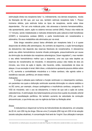 estimulação direta nos receptores beta 1 e, indiretamente, nos demais receptores, través
da liberação de NA que, por sua vez, também estimula receptores beta 1. Possui
inúmeros efeitos, pois estimula todos os tipos de receptores, sendo estes dose
dependentes . Por ser uma molécula polar, não atravessa a barreira hematoencefálica,
não apresentando, assim, ação no sistema nervoso central (SNC). Possui vida média de
1,7 minutos, sendo metabolizada e inativada diretamente pela catecol-o-metil transferase
(COMT) e monoamina oxidase (MAO), e parte transformada em noradrenalina e
adrenalina. Os seus metabólitos são eliminados por via renal.
         Esta droga vasoativa possui baixa afinidade por receptores beta 2 e é quase
desprovida de efeitos alfa adrenérgicos. Ao contrário da dopamina, a ação farmacológica
da dobutamina não depende das reservas liberáveis de noradrenalina. A dobutamina
perde seu efeito hemodinâmico durante infusão prolongada, presumivelmente por causa
da diminuição da atividade dos receptores adrenérgicos (“down regulation”), mas mantém
o seu efeito hemodinâmico melhor que a dopamina, uma vez que esta depleta as
reservas de noradrenalina do miocárdio. A dobutamina possui vida média de dois (2)
minutos, seu início de ação é rápido, não havendo, então, necessidade de dose de
ataque. A sua excreção é renal. Além disso, a dobutamina apresenta poucos efeitos sobre
a FC, aumenta a contratilidade miocárdica e o índice cardíaco, não agindo sobre a
resistência vascular, periférica, em doses médias.
Indicações
       A droga é utilizada para melhorar a função ventricular e o desempenho cardíaco,
em pacientes nos quais a disfunção ventricular acarreta diminuição no volume sistólico e
no DC como, por exemplo, choque cardiogênico e insuficiência cardíaca, congestiva. O
VO2 do miocárdio, sob o uso da dobutamina, é menor do que sob a ação de outras
catecolaminas. A estimulação dos betarreceptores provoca leve queda da pressão arterial
(PA) por vasodilatação periférica. Há também aumento da velocidade de condução
atrioventricular, o que limita seu uso na vigência de fluter ou fibrilação atrial.


Doses
         A dobutamina é disponível na forma de hidrocloridrato de dobutamina, em ampolas
de 20 ml, com 250 mg da droga. Dilui-se uma (1) ampola (250 mg) em 230 ml de solução
(exceto soluções alcalinas). A concentração final será de 1mg/ml. Sua utilização é sempre


                                                                     224
Este material deve ser utilizado apenas como parâmetro de estudo deste Programa. Os créditos deste conteúdo são dados a seus respectivos autores
 