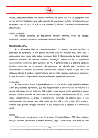 diluída, endovenosamente, em infusão contínua, em doses de 3 a 15 mg/kg/min, que
deverá ser individualizada para cada paciente de acordo com o efeito hemodinâmico que
se espera obter. O início da ação ocorre em dois (2) minutos, com efeito máximo em dez
(10) minutos.

Efeitos colaterais
       Os efeitos colaterais da dobutamina incluem: arritmias, dores de cabeça,
ansiedade, tremores, aumentos ou reduções excessivas da PA.


Noradrenalina (NA)
         A noradrenalina (NA) é o neurotransmissor do sistema nervoso simpático e
precursor da adrenalina. A NA possui atividade tanto no receptor alfa, como beta 1
adrenérgico, com pouca ação sobre receptores beta 2. Dependendo da dose utilizada,
obtém-se aumento do volume sistólico, diminuição reflexa da FC e importante
vasoconstrição periférica, com aumento da PA. A contratilidade e o trabalho cardíaco
também aumentam se o aumento da pós-carga for tolerado pelo ventrículo. A
noradrenalina é também um potente vasoconstritor visceral e renal, o que limita sua
utilização clínica. É também vasoconstritora sobre a rede vascular, sistêmica e pulmonar,
e deve ser usada com prudência, em pacientes com hipertensão pulmonar.

Indicações
       A noradrenalina é uma droga de eleição no choque séptico, cuja finalidade é elevar
a PA em pacientes hipotensos, que não responderam à ressuscitação por volume e a
outros inotrópicos menos potentes. Além disso, essa potente droga vasoativa é quase
sempre utilizada durante as manobras da ressuscitação cardiopulmonar (RCP), como
droga vasoconstritora. A droga é rapidamente eliminada do plasma após a sua
administração intravenosa, com vida média de dois (2) a dois e meio (2,5) minutos,
embora haja grande variação individual. A sua degradação é hepática e a eliminação
renal.


Doses
         Utilizam-se, normalmente, cinco (5) ampolas (2 mg) diluídas em 250 ml de qualquer
solução rotineira (exceto em soluções alcalinas), cuja concentração final será de 0,04


                                                                     225
Este material deve ser utilizado apenas como parâmetro de estudo deste Programa. Os créditos deste conteúdo são dados a seus respectivos autores
 