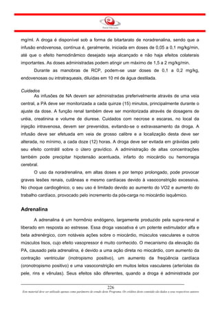 mg/ml. A droga é disponível sob a forma de bitartarato de noradrenalina, sendo que a
infusão endovenosa, contínua é, geralmente, iniciada em doses de 0,05 a 0,1 mg/kg/min,
até que o efeito hemodinâmico desejado seja alcançado e não haja efeitos colaterais
importantes. As doses administradas podem atingir um máximo de 1,5 a 2 mg/kg/min.
         Durante as manobras de RCP, podem-se usar doses de 0,1 a 0,2 mg/kg,
endovenosas ou intratraqueais, diluídas em 10 ml de água destilada.

Cuidados
      As infusões de NA devem ser administradas preferivelmente através de uma veia
central, a PA deve ser monitorizada a cada quinze (15) minutos, principalmente durante o
ajuste da dose. A função renal também deve ser monitorizada através de dosagens de
uréia, creatinina e volume de diurese. Cuidados com necrose e escaras, no local da
injeção intravenosa, devem ser prevenidos, evitando-se o extravasamento da droga. A
infusão deve ser efetuada em veia de grosso calibre e a localização desta deve ser
alterada, no mínimo, a cada doze (12) horas. A droga deve ser evitada em grávidas pelo
seu efeito contrátil sobre o útero gravídico. A administração de altas concentrações
também pode precipitar hipotensão acentuada, infarto do miocárdio ou hemorragia
cerebral.
         O uso da noradrenalina, em altas doses e por tempo prolongado, pode provocar
graves lesões renais, cutâneas e mesmo cardíacas devido à vasoconstrição excessiva.
No choque cardiogênico, o seu uso é limitado devido ao aumento do VO2 e aumento do
trabalho cardíaco, provocado pelo incremento da pós-carga no miocárdio isquêmico.


Adrenalina
         A adrenalina é um hormônio endógeno, largamente produzido pela supra-renal e
liberado em resposta ao estresse. Essa droga vasoativa é um potente estimulador alfa e
beta adrenérgico, com notáveis ações sobre o miocárdio, músculos vasculares e outros
músculos lisos, cujo efeito vasopressor é muito conhecido. O mecanismo da elevação da
PA, causado pela adrenalina, é devido a uma ação direta no miocárdio, com aumento da
contração ventricular (inotropismo positivo), um aumento da freqüência cardíaca
(cronotropismo positivo) e uma vasoconstrição em muitos leitos vasculares (arteríolas da
pele, rins e vênulas). Seus efeitos são diferentes, quando a droga é administrada por


                                                                     226
Este material deve ser utilizado apenas como parâmetro de estudo deste Programa. Os créditos deste conteúdo são dados a seus respectivos autores
 