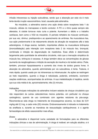 infusão intravenosa ou injeção subcutânea, sendo que a absorção por esta via é mais
lenta devido à ação vasoconstritora, local, causada pela adrenalina.
         No miocárdio, a adrenalina exerce uma ação direta sobre receptores beta 1 do
músculo, células do marcapasso e tecido condutor. A FC e o ritmo quase sempre são
alterados. A sístole torna-se mais curta e potente. Aumentam o débito e o trabalho
cardíacos, bem como o VO2 do miocárdio. O período refratário do músculo ventricular,
por sua vez, diminui, predispondo-o ao aparecimento de arritmias. Na musculatura lisa,
sua ação predominante é de relaxamento através da ativação de receptores alfa e beta
adrenérgicos. A droga exerce, também, importantes efeitos na musculatura brônquica
(broncodilatação) pela interação com receptores beta 2 do músculo liso, bronquial,
combinada à inibição da degranulação de mastócitos. Esse efeito é determinado
largamente pela quantidade de adrenalina circulante, visto que a inervação simpática do
músculo liso, brônquico é escassa. A droga também eleva as concentrações de glicose
(aumento da neoglicogênese e inibição da secreção de insulina) e do lactato sérico. Pode,
também, provocar hipopotassemia e aumento dos níveis de ácidos graxos livres. A
absorção da adrenalina, quando administrada por via subcutânea, é lenta. Todavia, é
mais rápida, quando usada por via intravenosa ou intramuscular. As ações se restringem
ao trato respiratório, quando a droga é nebulizada, podendo, entretanto, ocorrerem
reações sistêmicas, acompanhadas de arritmias. A sua metabolização é hepática, sendo
que sua vida média é de, aproximadamente, três (3) minutos.

Indicações
       As principais indicações da adrenalina incluem estados de choque circulatório que
não respondem às outras catecolaminas menos potentes, em particular no choque
cardiogênico, quando de uso combinado com agentes redutores da pós-carga.
Recomenda-se esta droga no tratamento de brocoespamos severos, na dose de 0,01
mg/kg até 0,3 mg, a cada vinte (20) minutos. Endovenosamente é indicada no tratamento
da anafilaxia e, durante as manobras de ressuscitação cardiopulmonar, é o agente
farmacológico de efeito vasoconstritor mais eficaz.

Doses
         A adrenalina é disponível numa variedade de formulações para as diferentes
indicações clínicas e vias de administração. A droga é instável, em solução alcalina, e é


                                                                     227
Este material deve ser utilizado apenas como parâmetro de estudo deste Programa. Os créditos deste conteúdo são dados a seus respectivos autores
 