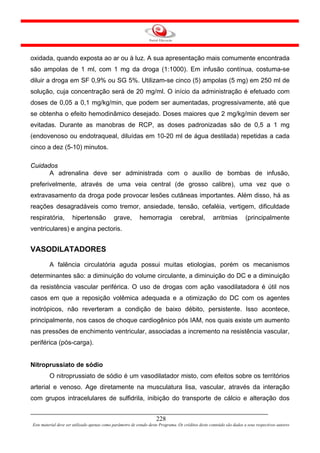 oxidada, quando exposta ao ar ou à luz. A sua apresentação mais comumente encontrada
são ampolas de 1 ml, com 1 mg da droga (1:1000). Em infusão contínua, costuma-se
diluir a droga em SF 0,9% ou SG 5%. Utilizam-se cinco (5) ampolas (5 mg) em 250 ml de
solução, cuja concentração será de 20 mg/ml. O início da administração é efetuado com
doses de 0,05 a 0,1 mg/kg/min, que podem ser aumentadas, progressivamente, até que
se obtenha o efeito hemodinâmico desejado. Doses maiores que 2 mg/kg/min devem ser
evitadas. Durante as manobras de RCP, as doses padronizadas são de 0,5 a 1 mg
(endovenoso ou endotraqueal, diluídas em 10-20 ml de água destilada) repetidas a cada
cinco a dez (5-10) minutos.

Cuidados
      A adrenalina deve ser administrada com o auxílio de bombas de infusão,
preferivelmente, através de uma veia central (de grosso calibre), uma vez que o
extravasamento da droga pode provocar lesões cutâneas importantes. Além disso, há as
reações desagradáveis como tremor, ansiedade, tensão, cefaléia, vertigem, dificuldade
respiratória,         hipertensão            grave,        hemorragia             cerebral,          arritmias         (principalmente
ventriculares) e angina pectoris.


VASODILATADORES
         A falência circulatória aguda possui muitas etiologias, porém os mecanismos
determinantes são: a diminuição do volume circulante, a diminuição do DC e a diminuição
da resistência vascular periférica. O uso de drogas com ação vasodilatadora é útil nos
casos em que a reposição volêmica adequada e a otimização do DC com os agentes
inotrópicos, não reverteram a condição de baixo débito, persistente. Isso acontece,
principalmente, nos casos de choque cardiogênico pós IAM, nos quais existe um aumento
nas pressões de enchimento ventricular, associadas a incremento na resistência vascular,
periférica (pós-carga).


Nitroprussiato de sódio
         O nitroprussiato de sódio é um vasodilatador misto, com efeitos sobre os territórios
arterial e venoso. Age diretamente na musculatura lisa, vascular, através da interação
com grupos intracelulares de sulfidrila, inibição do transporte de cálcio e alteração dos


                                                                     228
Este material deve ser utilizado apenas como parâmetro de estudo deste Programa. Os créditos deste conteúdo são dados a seus respectivos autores
 