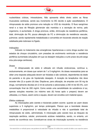 nucleotídeos cíclicos, intracelulares. Não apresenta efeito direto sobre as fibras
musculares cardíacas, sendo seu incremento no DC devido à ação vasodilatadora. O
nitroprussiato de sódio promove uma redução no VO2 do miocárdio. O fluxo sangüíneo
renal e a taxa de filtração glomerular são mantidos e a secreção de renina, pelo
organismo, é aumentada. A droga promove, então, diminuição da resistência periférica,
total, diminuição da PA, pouca alteração da FC e diminuição da resistência vascular,
pulmonar, sendo rapidamente metabolizada e convertida em tiocianato através de reação
catalisada pela rodonase no fígado.


Indicações
       Indicado no tratamento das emergências hipertensivas e como droga auxiliar nos
estados de choque circulatório, com pressões de enchimento ventricular e resistência
periférica aumentada (situações em que se desejam reduções a curto prazo da pré-carga
e/ou pós-carga cardíacas).

Doses
         O nitroprussiato de sódio é utilizado em infusão endovenosa, contínua e,
exclusivamente, em doses que variam de 1 a 5 mg/kg/min. As doses necessárias para se
obter uma resposta adequada devem ser tituladas e são variáveis, dependentes da idade
do paciente e do grau de hipotensão desejado. A duração da terapêutica não deve
exceder três (3) a quatro (4) dias. Dispõe-se, para utilização, de ampolas com 50 mg da
droga, normalmente diluídas em 2 ml de solvente e adicionadas a 250 ml de SG 5%, com
concentração final de 200 mg/ml. Como existe uma sensibilidade da substância à luz,
apenas soluções recentes (no máximo seis (6) horas após o preparo) devem ser
utilizadas, e o frasco, assim como o equipo, devem ser envoltos com material opaco.

Efeitos colaterais
       As intoxicações pelo cianeto e tiocianato podem ocorrer, quando se usam doses
superiores a 5 mg/kg/min, por tempo prolongado. Parece que a toxicidade desses
metabólitos é proporcional à velocidade de infusão e não à quantidade total de
nitroprussiato de sódio, administrada. A intoxicação pelo cianeto leva ao bloqueio da
respiração aeróbica, celular, promovendo acidose metabólica, sendo, no entanto, um
evento de ocorrência rara. Constituem-se sinais de intoxicação aumento na resistência


                                                                     229
Este material deve ser utilizado apenas como parâmetro de estudo deste Programa. Os créditos deste conteúdo são dados a seus respectivos autores
 