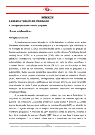 MÓDULO V
6. DROGAS UTILIZADAS EM CARDIOLOGIA

6.1 Drogas que atuam sobre as plaquetas

Drogas antiplaquetárias


Ativação plaquetária

         Agressões que produzam alteração ou perda das células endoteliais levam a dois
fenômenos simultâneos: a ativação de plaquetas e a da coagulação, que são sinérgicos
na formação do trombo. A célula endotelial lesada perde a capacidade de produzir os
fatores que impedem a adesão de plaquetas, como o óxido nítrico ou "endothelial derived
relaxing factor" (EDRF) e a prostaciclina (PGI3), além de permitir a exposição de
estruturas subendoteliais, especialmente o colágeno. Com a exposição de estruturas
subendoteliais, as plaquetas ligam-se ao colágeno por meio de sítios específicos, o
complexo formado pelas glicoproteínas Ib e IX (GP IbIX), que também se liga ao fator
plasmático, o fator de von Willebrand, formando uma ponte entre as plaquetas e o
subendotélio. Outros agentes agregantes plaquetários atuam por meio de receptores
específicos: trombina, o principal ativador em condições fisiológicas, adenosina difosfato
(ADP), tromboxane A2, serotonina, prostaglandinas. Essa interação com receptores da
superfície plaquetária aciona os gatilhos para sua ativação, por meio de sinal transmitido
para o interior da célula. O sinal gerado pela interação entre o ligante e o receptor faz a
mediação da transformação de compostos altamente fosforilados em mensageiros
intracitoplasmáticos.
         A geração do segundo mensageiro em qualquer das duas vias é feita dentro do
citoplasma da plaqueta por meio da ativação do sistema de proteínas ligadoras de
guanina - as proteínas G -, presentes também em outras células. A proteína G, na face
interna da plaqueta, liga-se a uma molécula de guanina difosfato (GDP) em situação de
repouso. O ligante interage com o receptor específico para ele, na face externa da
membrana plaquetária. A molécula de GDP dissocia-se então da proteína, deixando-a
livre. Uma molécula de guanina trifosfato (GTP) liga-se em seu lugar interage com a
enzima fosfolipase C ou a adenil ciclase, que é o amplificador de sinal, dentro da


                                                                     212
Este material deve ser utilizado apenas como parâmetro de estudo deste Programa. Os créditos deste conteúdo são dados a seus respectivos autores
 