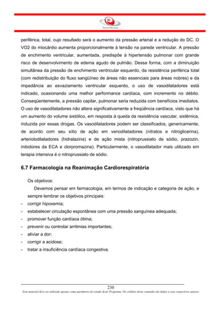 periférica, total, cujo resultado será o aumento da pressão arterial e a redução do DC. O
VO2 do miocárdio aumenta proporcionalmente à tensão na parede ventricular. A pressão
de enchimento ventricular, aumentada, predispõe à hipertensão pulmonar com grande
risco de desenvolvimento de edema agudo de pulmão. Dessa forma, com a diminuição
simultânea da pressão de enchimento ventricular esquerdo, da resistência periférica total
(com redistribuição do fluxo sangüíneo de áreas não essenciais para áreas nobres) e da
impedância ao esvaziamento ventricular esquerdo, o uso de vasodilatadores está
indicado, ocasionando uma melhor performance cardíaca, com incremento no débito.
Conseqüentemente, a pressão capilar, pulmonar seria reduzida com benefícios imediatos.
O uso de vasodilatadores não altera significativamente a freqüência cardíaca, visto que há
um aumento do volume sistólico, em resposta à queda da resistência vascular, sistêmica,
induzida por essas drogas. Os vasodilatadores podem ser classificados, genericamente,
de acordo com seu sítio de ação em venodilatadores (nitratos e nitroglicerina),
arteriolodilatadores (hidralazina) e de ação mista (nitroprussiato de sódio, prazozin,
inibidores da ECA e clorpromazina). Particularmente, o vasodilatador mais utilizado em
terapia intensiva é o nitroprussiato de sódio.


6.7 Farmacologia na Reanimação Cardiorespiratória

        Os objetivos:
             Devemos pensar em farmacologia, em termos de indicação e categoria de ação, e
        sempre lembrar os objetivos principais:
-       corrigir hipoxemia;
-       estabelecer circulação espontânea com uma pressão sanguínea adequada;
-       promover função cardíaca ótima;
-       prevenir ou controlar arritmias importantes;
-       aliviar a dor;
-       corrigir a acidose;
-       tratar a insuficiência cardíaca congestiva.




                                                                         230
    Este material deve ser utilizado apenas como parâmetro de estudo deste Programa. Os créditos deste conteúdo são dados a seus respectivos autores
 