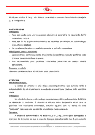 inicial para adultos é 1 mg / min, titulada para atingir a resposta hemodinâmica desejada
( 2 a 10 mg / min ).



VASOPRESSINA
Indicações:
-       Pode ser usada como um vasopressor alternativo à adrenalina no tratamento da FV
        refratária ao choque.
-       Pose ser útil no suporte hemodinâmico de pacientes em choque por vasodilatação
        (p.ex. choque séptico).
-       Na parada cardíaca tem como efeito aumentar a perfusão coronariana
Precauções/Contra – indicações:
-       Vasoconstrictor periférico potente. O aumento da resistência vascular periférico pode
        provocar isquemia cardíaca e angina.
-       Não recomendado para pacientes conscientes portadores de doença arterial
        coronariana.
Dosagem no adulto:
- Dose na parada cardíaca: 40 U EV em bolus (dose única)



ATROPINA
Mecanismo de ação :
             O sulfato de atropina é uma droga parassimpaticolítica que aumenta tanto a
automaticidade do nó sinusal como a condução atrioventricular (AV) por ação vagolítica
direta.
Indicações:
             No miocárdio doente, a elevação do tônus parassimpático pode precipitar distúrbios
de condução ou assistolia. A atropina é indicada como terapêutica inicial para os
pacientes com bradicardia sintomática, incluindo aqueles com FC dentro da faixa
“fisiológica”, nas quais uma taquicardia sinusal seria mais apropriado.
Dosagem:
             A atropina é administrada IV na dose de 0,5 a 1,0 mg. A dose pode ser repetida a
intervalos de 5 minutos até que a resposta desejada seja alcançada (isto é, um aumento


                                                                         232
    Este material deve ser utilizado apenas como parâmetro de estudo deste Programa. Os créditos deste conteúdo são dados a seus respectivos autores
 