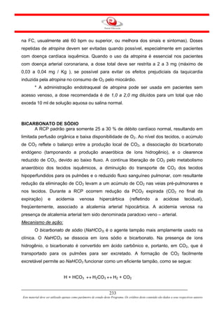 na FC, usualmente até 60 bpm ou superior, ou melhora dos sinais e sintomas). Doses
repetidas de atropina devem ser evitadas quando possível, especialmente em pacientes
com doença cardíaca isquêmica. Quando o uso da atropina é essencial nos pacientes
com doença arterial coronariana, a dose total deve ser restrita a 2 a 3 mg (máximo de
0,03 a 0,04 mg / Kg ), se possível para evitar os efeitos prejudiciais da taquicardia
induzida pela atropina no consumo de O2 pelo miocárdio.
         * A administração endotraqueal de atropina pode ser usada em pacientes sem
acesso venoso, a dose recomendada é de 1,0 a 2,0 mg diluídos para um total que não
exceda 10 ml de solução aquosa ou salina normal.



BICARBONATO DE SÓDIO
     A RCP padrão gera somente 25 a 30 % de débito cardíaco normal, resultando em
limitada perfusão orgânica e baixa disponibilidade de O2. Ao nível dos tecidos, o acúmulo
de CO2 reflete o balanço entre a produção local de CO2, a dissociação do bicarbonato
endógeno (tamponando a produção anaeróbica de íons hidrogênio), e o clearence
reduzido de CO2, devido ao baixo fluxo. A contínua liberação de CO2 pelo metabolismo
anaeróbico dos tecidos isquêmicos, a diminuição do transporte de CO2 dos tecidos
hipoperfundidos para os pulmões e o reduzido fluxo sanguíneo pulmonar, com resultante
redução da eliminação de CO2 levam a um acúmulo de CO2 nas veias pré-pulmonares e
nos tecidos. Durante a RCP ocorrem redução da PCO2 expirada (CO2 no final da
expiração)          e     acidemia           venosa          hipercárbica            (refletindo          a     acidose          tecidual),
freqüentemente, associado a alcalemia arterial hipocárbica. A acidemia venosa na
presença de alcalemia arterial tem sido denominada paradoxo veno – arterial.
Mecanismo de ação:
         O bicarbonato de sódio (NaHCO3) é o agente tampão mais amplamente usado na
clínica. O NaHCO3 se dissocia em íons sódio e bicarbonato. Na presença de íons
hidrogênio, o bicarbonato é convertido em ácido carbônico e, portanto, em CO2, que é
transportado para os pulmões para ser excretado. A formação de CO2 facilmente
excretável permite ao NaHCO3 funcionar como um eficiente tampão, como se segue:


                                H + HCO3 ↔ H2CO3 ↔ H2 + CO2


                                                                     233
Este material deve ser utilizado apenas como parâmetro de estudo deste Programa. Os créditos deste conteúdo são dados a seus respectivos autores
 