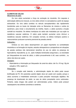 CLORETO DE CÁLCIO
Mecanismo de ação:
             Os íons cálcio aumentam a força de contração do miocárdio. Em resposta à
estimulação elétrica do músculo, os íons cálcio entram no sarcoplasma a partir do espaço
extracelular. Os íons cálcio contidos no retículo sarcoplasmático são rapidamente
transferidos para os locais de interação entre os filamentos de miosina e actina do
sarcômero, para iniciar o encurtamento da miofrila. Assim, o cálcio aumenta a função
contrátil do miocárdio. Os efeitos inotrópicos do cálcio são modulados por sua ação na
resistência vascular sistêmica. O cálcio pode também aumentar como diminuir a
resistência vascular sistêmica. Em corações normais, os efeitos inotrópico positivo e
vasoconstrictor produzem aumento previsível de pressão arterial.
Indicações :
             Embora os íons cálcio desempenhem um papel importante na contratilidade
miocárdica e na formação do impulso, estudos retrospectivos e prospectivos em situações
de parada cardíaca não demonstram benefício do uso do cálcio na presença de
hipercalemia, hipocalemia, (p. ex., após múltiplas transfusões sanguíneas ), ou toxicidade
por bloqueadores de canal de cálcio, o cálcio provavelmente é útil, caso contrário , ou
cálcio não deve ser usado.
Dosagem:
-       Hipercalemia e intoxicação por bloqueador de canal de cálcio: dar 8 a 16 mg / Kg de
        solução a 10%, repetir s/n.
Precauções:
             Se o coração está batendo, a administração rápida de cálcio pode causar
lentificação da FC. Em pacientes usando digital, deve ser usado com cautela, porque o
cálcio aumenta a irritabilidade ventricular e pode precipitar intoxicação digitálica. Na
presença de bicarbonato de sódio, os sais de cálcio precipitarão como carbonatos.
Portanto, estas drogas não podem ser administradas juntas. Cálcio pode produzir
vasoespasmo nas artérias coronárias e cerebrais.




                                                                         235
    Este material deve ser utilizado apenas como parâmetro de estudo deste Programa. Os créditos deste conteúdo são dados a seus respectivos autores
 