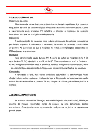 SULFATO DE MAGNÉSIO
Mecanismo de ação :
         Ele é essencial para o funcionamento da bomba de sódio e potássio. Age como um
bloqueador de canal de cálcio fisiológico e bloqueia a transmissão neuromuscular. Como
a hipomagnesia pode precipitar FV refratária e dificultar a reposição de potássio
intracelular, ela deve ser corrigida quando presente.
Indicações:
         A suplementação do magnésio pode reduzir a incidência de arritmias ventriculares
pós infarto. Magnésio é considerado o tratamento de escolha de pacientes com torsades
de pointes. As evidências de que o magnésio IV reduz as complicações associadas ao
IAM continuam a se acumular.
Dosagem:
         Para administração aguda durante TV, 1 ou 2 g de sulfato de magnésio ( 2 a 4 ml
de solução à 50 % ) são diluídos em 10 ml de SG 5% e administrados em 1 a 2 minutos;
na FV, o magnésio deve ser dado IV em bolus. Quando o magnésio é administrado, deve
– se estar atento ao aparecimento de hipotensão, clinicamente significativa ou assistolia.
Precauções:
         A toxicidade é rara, mas efeitos colaterais secundários à administração muito
rápida incluem rubor, sudorese, bradicardia leve e hipotensão. A hipermagnesia pode
causar depressão de reflexos, paralisia flácida, colapso circulatório, paralisia respiratória e
diarréia.




AGENTES ANTIARRÍTMICOS

         As arritmias resultam de formação alterada do impulso (automaticidade), condução
anormal do impulso (reentrada), ritmos de escape, ou uma combinação destes
mecanismos. Durante a isquemia do miocárdio, qualquer um ou todos os mecanismos
podem existir.




                                                                     236
Este material deve ser utilizado apenas como parâmetro de estudo deste Programa. Os créditos deste conteúdo são dados a seus respectivos autores
 