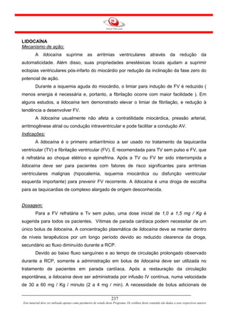 LIDOCAÍNA
Mecanismo de ação:
         A     lidocaína         suprime          as      arritmias        ventriculares           através         da      redução          da
automaticidade. Além disso, suas propriedades anestésicas locais ajudam a suprimir
ectopias ventriculares pós-infarto do miocárdio por redução da inclinação da fase zero do
potencial de ação.
         Durante a isquemia aguda do miocárdio, o limiar para indução de FV é reduzido (
menos energia é necessária e, portanto, a fibrilação ocorre com maior facilidade ). Em
alguns estudos, a lidocaína tem demonstrado elevar o limiar de fibrilação, e redução à
tendência a desenvolver FV.
         A lidocaína usualmente não afeta a contratilidade miocárdica, pressão arterial,
arritmogênese atrial ou condução intraventricular e pode facilitar a condução AV.
Indicações:
         A lidocaína é o primeiro antiarrítmico a ser usado no tratamento da taquicardia
ventricular (TV) e fibrilação ventricular (FV). É recomendada para TV sem pulso e FV, que
é refratária ao choque elétrico e epinefrina. Após a TV ou FV ter sido interrompida a
lidocaína deve ser para pacientes com fatores de risco significantes para arritmias
ventriculares malignas (hipocalemia, isquemia miocárdica ou disfunção ventricular
esquerda importante) para prevenir FV recorrente. A lidocaína é uma droga de escolha
para as taquicardias de complexo alargado de origem desconhecida.


Dosagem:
         Para a FV refratária e Tv sem pulso, uma dose inicial de 1,0 a 1,5 mg / Kg é
sugerida para todos os pacientes. Vítimas de parada cardíaca podem necessitar de um
único bolus de lidocaína. A concentração plasmática de lidocaína deve se manter dentro
de níveis terapêuticos por um longo período devido ao reduzido clearence da droga,
secundário ao fluxo diminuído durante a RCP.
         Devido ao baixo fluxo sanguíneo e ao tempo de circulação prolongado observado
durante a RCP, somente a administração em bolus de lidocaína deve ser utilizada no
tratamento de pacientes em parada cardíaca. Após a restauração da circulação
espontânea, a lidocaína deve ser administrada por infusão IV contínua, numa velocidade
de 30 a 60 mg / Kg / minuto (2 a 4 mg / min). A necessidade de bolus adicionais de


                                                                     237
Este material deve ser utilizado apenas como parâmetro de estudo deste Programa. Os créditos deste conteúdo são dados a seus respectivos autores
 