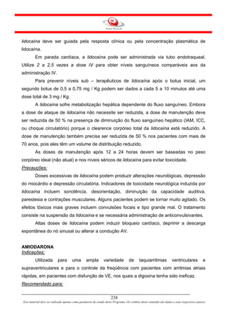 lidocaína deve ser guiada pela resposta clínica ou pela concentração plasmática de
lidocaína.
         Em parada cardíaca, a lidocaína pode ser administrada via tubo endotraqueal.
Utilize 2 a 2,5 vezes a dose IV para obter níveis sanguíneos comparáveis aos da
administração IV.
         Para prevenir níveis sub – terapêuticos de lidocaína após o bolus inicial, um
segundo bolus de 0,5 a 0,75 mg / Kg podem ser dados a cada 5 a 10 minutos até uma
dose total de 3 mg / Kg.
         A lidocaína sofre metabolização hepática dependente do fluxo sanguíneo. Embora
a dose de ataque de lidocaína não necessite ser reduzida, a dose de manutenção deve
ser reduzida de 50 % na presença de diminuição do fluxo sanguíneo hepático (IAM, ICC,
ou choque circulatório) porque o clearence corpóreo total da lidocaína está reduzido. A
dose de manutenção também precisa ser reduzida de 50 % nos pacientes com mais de
70 anos, pois eles têm um volume de distribuição reduzido.
         As doses de manutenção após 12 a 24 horas devem ser baseadas no peso
corpóreo ideal (não atual) e nos níveis séricos de lidocaína para evitar toxicidade.
Precauções:
         Doses excessivas de lidocaína podem produzir alterações neurológicas, depressão
do miocárdio e depressão circulatória. Indicadores de toxicidade neurológica induzida por
lidocaína incluem sonolência, desorientação, diminuição da capacidade auditiva,
parestesia e contrações musculares. Alguns pacientes podem se tornar muito agitado. Os
efeitos tóxicos mais graves incluem convulsões focais e tipo grande mal. O tratamento
consiste na suspensão da lidocaína e se necessária administração de anticonvulsivantes.
         Altas doses de lidocaína podem induzir bloqueio cardíaco, deprimir a descarga
espontânea do nó sinusal ou alterar a condução AV.


AMIODARONA
Indicações:
         Utilizada         para       uma        ampla         variedade           de      taquiarritmias            ventriculares            e
supraventriculares e para o controle da freqüência com pacientes com arritmias atriais
rápidas, em pacientes com disfunção de VE, nos quais a digoxina tenha sido ineficaz.
Recomendado para:

                                                                     238
Este material deve ser utilizado apenas como parâmetro de estudo deste Programa. Os créditos deste conteúdo são dados a seus respectivos autores
 