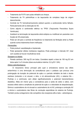-       Tratamento da FV/TV sem pulso refratário ao choque.
-       Tratamento da TV polimórficas e da taquicardia de complexo largo de origem
        desconhecida.
-       Controle da TV hemodinamicamente estável quando a cardioversão tenha falhado.
        Particularmente útil na disfunção do VE.
-       Como adjunto à cardiversão elétrica na TPSV (Taquicardia Paroxística Supra
        Ventricular).
-       Aceitável na terminação da taquicardia atrial ectópica ou multifocal em pacientes com
        função de VE preservada.
-       Pode ser útil para o controle de freqüência no tratamento da fibrilação atrial ou flutter
        quando outros tratamentos forem ineficazes.
Precauções:
-       Pode produzir vasodilatação e hipotensão.
-       Pode apresentar efeitos inotrópicos negativos. Pode prolongar o intervalo QT. Usar
        com cautela se houver insuficiência renal.
Dosagem no Adulto:
-       Parada cardíaca: 300 mg EV em bolus. Considere repetir a dose de 150 mg EV em
        bolus após 3 a 5 minutos (dose acumulativa máxima: 2,2 g EV / 24h)
Efeitos eletrofisiológicos:
             O mecanismo iônico principal pelo qual a amiodarona exerce seu efeito
antiarrítmico é uma diminuição da condut6ancia para o potássio que provoca uma
prolongação da duração de potencial de ação e o período refratário de todo o tecido
cardíaco (incluindo o nó sinusal, o átrio, o nó atrioventricular (AV), o sistema His –
Purkinje e o ventrículo), sem afetar significativamente o potencial transmembrana
diastólica. Afeta em menor grau a condutância para a saída de sódio e cálcio, com
escasso efeito sobre a amplitude do potencial de ação e a velocidade de despolarização.
Diminui o automatismo do nó sinusal e o automatismo do nó AV, prolonga a condução AV
e diminui o automatismo das fibras de condução espontânea do sistema de Purkinje.
Também produz antagonismo não competitivo dos receptores alfa e beta – adrenérgicos.




                                                                         239
    Este material deve ser utilizado apenas como parâmetro de estudo deste Programa. Os créditos deste conteúdo são dados a seus respectivos autores
 