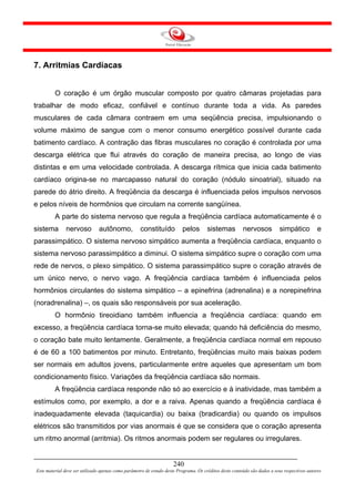 7. Arritmias Cardíacas


         O coração é um órgão muscular composto por quatro câmaras projetadas para
trabalhar de modo eficaz, confiável e contínuo durante toda a vida. As paredes
musculares de cada câmara contraem em uma seqüência precisa, impulsionando o
volume máximo de sangue com o menor consumo energético possível durante cada
batimento cardíaco. A contração das fibras musculares no coração é controlada por uma
descarga elétrica que flui através do coração de maneira precisa, ao longo de vias
distintas e em uma velocidade controlada. A descarga rítmica que inicia cada batimento
cardíaco origina-se no marcapasso natural do coração (nódulo sinoatrial), situado na
parede do átrio direito. A freqüência da descarga é influenciada pelos impulsos nervosos
e pelos níveis de hormônios que circulam na corrente sangüínea.
         A parte do sistema nervoso que regula a freqüência cardíaca automaticamente é o
sistema        nervoso         autônomo,            constituído          pelos        sistemas          nervosos           simpático          e
parassimpático. O sistema nervoso simpático aumenta a freqüência cardíaca, enquanto o
sistema nervoso parassimpático a diminui. O sistema simpático supre o coração com uma
rede de nervos, o plexo simpático. O sistema parassimpático supre o coração através de
um único nervo, o nervo vago. A freqüência cardíaca também é influenciada pelos
hormônios circulantes do sistema simpático – a epinefrina (adrenalina) e a norepinefrina
(noradrenalina) –, os quais são responsáveis por sua aceleração.
         O hormônio tireoidiano também influencia a freqüência cardíaca: quando em
excesso, a freqüência cardíaca torna-se muito elevada; quando há deficiência do mesmo,
o coração bate muito lentamente. Geralmente, a freqüência cardíaca normal em repouso
é de 60 a 100 batimentos por minuto. Entretanto, freqüências muito mais baixas podem
ser normais em adultos jovens, particularmente entre aqueles que apresentam um bom
condicionamento físico. Variações da freqüência cardíaca são normais.
         A freqüência cardíaca responde não só ao exercício e à inatividade, mas também a
estímulos como, por exemplo, a dor e a raiva. Apenas quando a freqüência cardíaca é
inadequadamente elevada (taquicardia) ou baixa (bradicardia) ou quando os impulsos
elétricos são transmitidos por vias anormais é que se considera que o coração apresenta
um ritmo anormal (arritmia). Os ritmos anormais podem ser regulares ou irregulares.


                                                                     240
Este material deve ser utilizado apenas como parâmetro de estudo deste Programa. Os créditos deste conteúdo são dados a seus respectivos autores
 