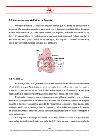 7.1 Acompanhando a Via Elétrica do Coração

         O nódulo sinoatrial (1) inicia um impulso elétrico que flui sobre os átrios direito e
esquerdo (2), fazendo essas câmaras se contraírem. Quando o impulso elétrico chega ao
nódulo atrioventricular (3), sofre ligeiro retardo. Em seguida, o impulso dissemina-se ao
longo do feixe de His (4), o qual divide-se em ramo direito (para o ventrículo direito) (5), e
em ramo esquerdo (para o ventrículo esquerdo) (5). Em seguida, o impulso dissemina-se
sobre os ventrículos, fazendo com que eles contraiam.




7.2 Via Elétrica

         A descarga elétrica originada no marcapasso é transmitida inicialmente através dos
átrios direito e esquerdo, provocando uma contração em seqüência do tecido muscular e
a ejeção do sangue dos átrios para o interior dos ventrículos. Em seguida, a descarga
elétrica atinge o nódulo atrioventricular, situado entre os átrios e os ventrículos.
         Esse nódulo retarda a transmissão da descarga elétrica, permitindo que os átrios
contraiam completamente e os ventrículos encham com o máximo possível de sangue
durante a diástole ventricular (o período de relaxamento ventricular). Após passar pelo
nodo atrioventricular, a descarga elétrica dirige-se ao feixe de His, um grupo de fibras que
se divide em um feixe esquerdo (para o ventrículo esquerdo) e em um feixe direito (para o
ventrículo direito).
         Em seguida, a descarga dissemina-se de modo ordenado sobre a superfície dos
ventrículos, iniciando a contração ventricular (sístole), fase na qual o sangue é ejetado do


                                                                     241
Este material deve ser utilizado apenas como parâmetro de estudo deste Programa. Os créditos deste conteúdo são dados a seus respectivos autores
 