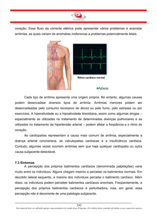 coração. Esse fluxo da corrente elétrica pode apresentar vários problemas e acarretar
arritmias, as quais variam de anomalias inofensivas a problemas potencialmente letais.




         Cada tipo de arritmia apresenta uma origem própria. No entanto, algumas causas
podem desencadear diversos tipos de arritmia. Arritmias menores podem ser
desencadeadas pelo consumo excessivo de álcool ou pelo fumo, pelo estresse ou por
exercícios. A hiperatividade ou a hipoatividade tireoidiana, assim como algumas drogas –
especialmente as utilizadas no tratamento de determinadas doenças pulmonares e as
utilizadas no tratamento da hipertensão arterial – podem afetar a freqüência e o ritmo do
coração.
         As cardiopatias representam a causa mais comum de arritmia, especialmente a
doença arterial coronariana, as valvulopatias cardíacas e a insuficiência cardíaca.
Contudo, algumas vezes ocorrem arritmias sem que haja qualquer cardiopatia ou outra
causa subjacente detectável.


7.3 Sintomas
       A percepção dos próprios batimentos cardíacos (denominada palpitações) varia
muito entre os indivíduos. Alguns chegam mesmo a perceber os batimentos normais. Em
decúbito lateral esquerdo, a maioria dos indivíduos percebe o batimento cardíaco. Além
disso, os indivíduos podem perceber batimentos cardíacos anormais. Freqüentemente, a
percepção dos próprios batimentos cardíacos é perturbadora, mas, em geral, essa
percepção não é decorrente de uma patologia subjacente.


                                                                     242
Este material deve ser utilizado apenas como parâmetro de estudo deste Programa. Os créditos deste conteúdo são dados a seus respectivos autores
 