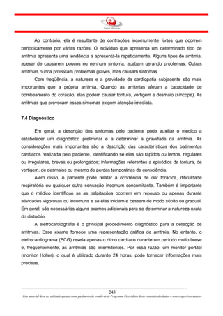 Ao contrário, ela é resultante de contrações incomumente fortes que ocorrem
periodicamente por várias razões. O indivíduo que apresenta um determinado tipo de
arritmia apresenta uma tendência a apresentá-la repetidamente. Alguns tipos de arritmia,
apesar de causarem poucos ou nenhum sintoma, acabam gerando problemas. Outras
arritmias nunca provocam problemas graves, mas causam sintomas.
         Com freqüência, a natureza e a gravidade da cardiopatia subjacente são mais
importantes que a própria arritmia. Quando as arritmias afetam a capacidade de
bombeamento do coração, elas podem causar tontura, vertigem e desmaio (síncope). As
arritmias que provocam esses sintomas exigem atenção imediata.


7.4 Diagnóstico

         Em geral, a descrição dos sintomas pelo paciente pode auxiliar o médico a
estabelecer um diagnóstico preliminar e a determinar a gravidade da arritmia. As
considerações mais importantes são a descrição das características dos batimentos
cardíacos realizada pelo paciente, identificando se eles são rápidos ou lentos, regulares
ou irregulares, breves ou prolongados; informações referentes a episódios de tontura, de
vertigem, de desmaios ou mesmo de perdas temporárias de consciência.
         Além disso, o paciente pode relatar a ocorrência de dor torácica, dificuldade
respiratória ou qualquer outra sensação incomum concomitante. Também é importante
que o médico identifique se as palpitações ocorrem em repouso ou apenas durante
atividades vigorosas ou incomuns e se elas iniciam e cessam de modo súbito ou gradual.
Em geral, são necessários alguns exames adicionais para se determinar a natureza exata
do distúrbio.
         A eletrocardiografia é o principal procedimento diagnóstico para a detecção de
arritmias. Esse exame fornece uma representação gráfica da arritmia. No entanto, o
eletrocardiograma (ECG) revela apenas o ritmo cardíaco durante um período muito breve
e, freqüentemente, as arritmias são intermitentes. Por essa razão, um monitor portátil
(monitor Holter), o qual é utilizado durante 24 horas, pode fornecer informações mais
precisas.




                                                                     243
Este material deve ser utilizado apenas como parâmetro de estudo deste Programa. Os créditos deste conteúdo são dados a seus respectivos autores
 