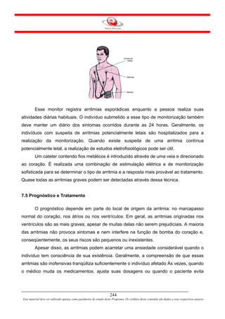 Esse monitor registra arritmias esporádicas enquanto a pessoa realiza suas
atividades diárias habituais. O indivíduo submetido a esse tipo de monitorização também
deve manter um diário dos sintomas ocorridos durante as 24 horas. Geralmente, os
indivíduos com suspeita de arritmias potencialmente letais são hospitalizados para a
realização da monitorização. Quando existe suspeita de uma arritmia contínua
potencialmente letal, a realização de estudos eletrofisiológicos pode ser útil.
         Um cateter contendo fios metálicos é introduzido através de uma veia e direcionado
ao coração. É realizada uma combinação de estimulação elétrica e de monitorização
sofisticada para se determinar o tipo de arritmia e a resposta mais provável ao tratamento.
Quase todas as arritmias graves podem ser detectadas através dessa técnica.


7.5 Prognóstico e Tratamento

         O prognóstico depende em parte do local de origem da arritmia: no marcapasso
normal do coração, nos átrios ou nos ventrículos. Em geral, as arritmias originadas nos
ventrículos são as mais graves, apesar de muitas delas não serem prejudiciais. A maioria
das arritmias não provoca sintomas e nem interfere na função de bomba do coração e,
conseqüentemente, os seus riscos são pequenos ou inexistentes.
         Apesar disso, as arritmias podem acarretar uma ansiedade considerável quando o
indivíduo tem consciência de sua existência. Geralmente, a compreensão de que essas
arritmias são inofensivas tranqüiliza suficientemente o indivíduo afetado Às vezes, quando
o médico muda os medicamentos, ajusta suas dosagens ou quando o paciente evita




                                                                     244
Este material deve ser utilizado apenas como parâmetro de estudo deste Programa. Os créditos deste conteúdo são dados a seus respectivos autores
 