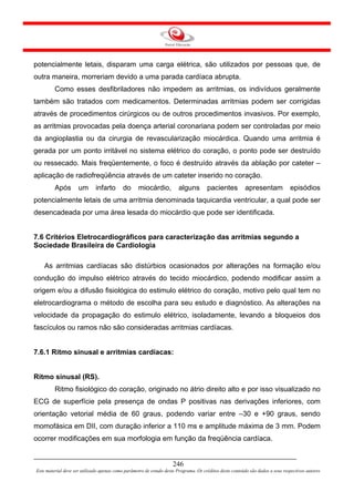 potencialmente letais, disparam uma carga elétrica, são utilizados por pessoas que, de
outra maneira, morreriam devido a uma parada cardíaca abrupta.
         Como esses desfibriladores não impedem as arritmias, os indivíduos geralmente
também são tratados com medicamentos. Determinadas arritmias podem ser corrigidas
através de procedimentos cirúrgicos ou de outros procedimentos invasivos. Por exemplo,
as arritmias provocadas pela doença arterial coronariana podem ser controladas por meio
da angioplastia ou da cirurgia de revascularização miocárdica. Quando uma arritmia é
gerada por um ponto irritável no sistema elétrico do coração, o ponto pode ser destruído
ou ressecado. Mais freqüentemente, o foco é destruído através da ablação por cateter –
aplicação de radiofreqüência através de um cateter inserido no coração.
         Após        um       infarto       do     miocárdio,           alguns        pacientes          apresentam             episódios
potencialmente letais de uma arritmia denominada taquicardia ventricular, a qual pode ser
desencadeada por uma área lesada do miocárdio que pode ser identificada.


7.6 Critérios Eletrocardiográficos para caracterização das arritmias segundo a
Sociedade Brasileira de Cardiologia

    As arritmias cardíacas são distúrbios ocasionados por alterações na formação e/ou
condução do impulso elétrico através do tecido miocárdico, podendo modificar assim a
origem e/ou a difusão fisiológica do estimulo elétrico do coração, motivo pelo qual tem no
eletrocardiograma o método de escolha para seu estudo e diagnóstico. As alterações na
velocidade da propagação do estimulo elétrico, isoladamente, levando a bloqueios dos
fascículos ou ramos não são consideradas arritmias cardíacas.


7.6.1 Ritmo sinusal e arritmias cardíacas:


Ritmo sinusal (RS).
         Ritmo fisiológico do coração, originado no átrio direito alto e por isso visualizado no
ECG de superfície pela presença de ondas P positivas nas derivações inferiores, com
orientação vetorial média de 60 graus, podendo variar entre –30 e +90 graus, sendo
momofásica em DII, com duração inferior a 110 ms e amplitude máxima de 3 mm. Podem
ocorrer modificações em sua morfologia em função da freqüência cardíaca.


                                                                     246
Este material deve ser utilizado apenas como parâmetro de estudo deste Programa. Os créditos deste conteúdo são dados a seus respectivos autores
 