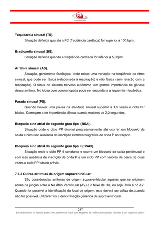 Taquicardia sinusal (TS).
         Situação definida quando a FC (freqüência cardíaca) for superior a 100 bpm.


Bradicardia sinusal (BS).
         Situação definida quando a freqüência cardíaca for inferior a 50 bpm.


Arritmia sinusal (AS).
         Situação, geralmente fisiológica, onde existe uma variação na freqüência do ritmo
sinusal, que pode ser fásica (relacionada à respiração) e não fásica (sem relação com a
respiração). O tônus do sistema nervoso autônomo tem grande importância na gênese
dessa arritmia. No idoso com coronariopatia pode ser secundária a isquemia miocárdica.


Parada sinusal (PS).
         Quando houver uma pausa na atividade sinusal superior a 1,5 vezes o ciclo PP
básico. Começam a ter importância clínica quando maiores de 2,0 segundos.


Bloqueio sino atrial do segundo grau tipo I(BSAI).
         Situação onde o ciclo PP diminui progressivamente até ocorrer um bloqueio de
saída e com isso ausência de inscrição eletrocardiográfica de onda P no traçado.


Bloqueio sino atrial do segundo grau tipo II (BSAII).
         Situação onde o ciclo PP é constante e ocorre um bloqueio de saída perisinusal e
com isso ausência de inscrição de onda P e um ciclo PP com valores de cerca de duas
vezes o ciclo PP básico prévio.


7.6.2 Outras arritmias de origem supraventricular:
         São consideradas arritmias de origem supraventricular aquelas que se originam
acima da junção entre o Nó Átrio Ventricular (AV) e o feixe de His, ou seja, átrio e nó AV.
Quando for possível a identificação do local de origem, este deverá ser utiliza do,quando
não for possível, utilizaremos a denominação genérica de supraventricular.



                                                                     247
Este material deve ser utilizado apenas como parâmetro de estudo deste Programa. Os créditos deste conteúdo são dados a seus respectivos autores
 