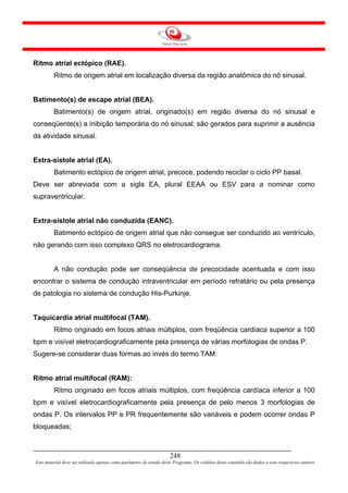 Ritmo atrial ectópico (RAE).
         Ritmo de origem atrial em localização diversa da região anatômica do nó sinusal.


Batimento(s) de escape atrial (BEA).
         Batimento(s) de origem atrial, originado(s) em região diversa do nó sinusal e
conseqüente(s) a inibição temporária do nó sinusal; são gerados para suprimir a ausência
da atividade sinusal.


Extra-sístole atrial (EA).
         Batimento ectópico de origem atrial, precoce, podendo reciclar o ciclo PP basal.
Deve ser abreviada com a sigla EA, plural EEAA ou ESV para a nominar como
supraventricular.


Extra-sístole atrial não conduzida (EANC).
         Batimento ectópico de origem atrial que não consegue ser conduzido ao ventrículo,
não gerando com isso complexo QRS no eletrocardiograma.


         A não condução pode ser conseqüência de precocidade acentuada e com isso
encontrar o sistema de condução intraventricular em período refratário ou pela presença
de patologia no sistema de condução His-Purkinje.


Taquicardia atrial multifocal (TAM).
         Ritmo originado em focos atriais múltiplos, com freqüência cardíaca superior a 100
bpm e visível eletrocardiograficamente pela presença de várias morfologias de ondas P.
Sugere-se considerar duas formas ao invés do termo TAM:


Ritmo atrial multifocal (RAM):
         Ritmo originado em focos atriais múltiplos, com freqüência cardíaca inferior a 100
bpm e visível eletrocardiograficamente pela presença de pelo menos 3 morfologias de
ondas P. Os intervalos PP e PR frequentemente são variáveis e podem ocorrer ondas P
bloqueadas;



                                                                     248
Este material deve ser utilizado apenas como parâmetro de estudo deste Programa. Os créditos deste conteúdo são dados a seus respectivos autores
 