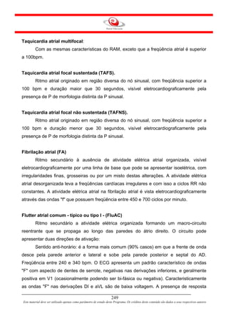 Taquicardia atrial multifocal:
         Com as mesmas características do RAM, exceto que a freqüência atrial é superior
a 100bpm.


Taquicardia atrial focal sustentada (TAFS).
         Ritmo atrial originado em região diversa do nó sinusal, com freqüência superior a
100 bpm e duração maior que 30 segundos, visível eletrocardiograficamente pela
presença de P de morfologia distinta da P sinusal.


Taquicardia atrial focal não sustentada (TAFNS).
         Ritmo atrial originado em região diversa do nó sinusal, com freqüência superior a
100 bpm e duração menor que 30 segundos, visível eletrocardiograficamente pela
presença de P de morfologia distinta da P sinusal.


Fibrilação atrial (FA)
         Ritmo secundário à ausência de atividade elétrica atrial organizada, visível
eletrocardiograficamente por uma linha de base que pode se apresentar isoelétrica, com
irregularidades finas, grosseiras ou por um misto destas alterações. A atividade elétrica
atrial desorganizada leva a freqüências cardíacas irregulares e com isso a ciclos RR não
constantes. A atividade elétrica atrial na fibrilação atrial é vista eletrocardiograficamente
através das ondas "f" que possuem freqüência entre 450 e 700 ciclos por minuto.


Flutter atrial comum - típico ou tipo I - (FluAC)
         Ritmo secundário a atividade elétrica organizada formando um macro-circuito
reentrante que se propaga ao longo das paredes do átrio direito. O circuito pode
apresentar duas direções de ativação:
         Sentido anti-horário: é a forma mais comum (90% casos) em que a frente de onda
desce pela parede anterior e lateral e sobe pela parede posterior e septal do AD.
Freqüência entre 240 e 340 bpm. O ECG apresenta um padrão característico de ondas
"F" com aspecto de dentes de serrote, negativas nas derivações inferiores, e geralmente
positiva em V1 (ocasionalmente podendo ser bi-fásica ou negativa). Caracteristicamente
as ondas "F" nas derivações DI e aVL são de baixa voltagem. A presença de resposta

                                                                     249
Este material deve ser utilizado apenas como parâmetro de estudo deste Programa. Os créditos deste conteúdo são dados a seus respectivos autores
 