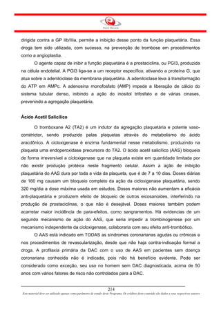 dirigida contra a GP IIb/IIIa, permite a inibição desse ponto da função plaquetária. Essa
droga tem sido utilizada, com sucesso, na prevenção de trombose em procedimentos
como a angioplastia.
         O agente capaz de inibir a função plaquetária é a prostaciclina, ou PGI3, produzida
na célula endotelial. A PGI3 liga-se a um receptor específico, ativando a proteína G, que
atua sobre a adenilciclase da membrana plaquetária. A adenilciclase leva à transformação
do ATP em AMPc. A adenosina monofosfato (AMP) impede a liberação de cálcio do
sistema tubular denso, inibindo a ação do inositol trifosfato e de várias cinases,
prevenindo a agregação plaquetária.


Ácido Acetil Salicílico

         O tromboxane A2 (TA2) é um indutor da agregação plaquetária e potente vaso-
constrictor, sendo produzido pelas plaquetas através do metabolismo do ácido
aracdônico. A cicloxigenase é enzima fundamental nesse metabolismo, produzindo na
plaqueta uma endoperoxidase precursora do TA2. O ácido acetil salicílico (AAS) bloqueia
de forma irreversível a cicloxigenase que na plaqueta existe em quantidade limitada por
não existir produção protéica neste fragmento celular. Assim a ação de inibição
plaquetária do AAS dura por toda a vida da plaqueta, que é de 7 a 10 dias. Doses diárias
de 160 mg causam um bloqueio completo da ação da cicloxigenase plaquetária, sendo
320 mg/dia a dose máxima usada em estudos. Doses maiores não aumentam a eficácia
anti-plaquetária e produzem efeito de bloqueio de outros eicosanoides, interferindo na
produção de prostaciclinas, o que não é desejável. Doses maiores também podem
acarretar maior incidência de para-efeitos, como sangramentos. Há evidencias de um
segundo mecanismo de ação do AAS, que seria impedir a trombinogenese por um
mecanismo independente da cicloxigenase, colaboraria com seu efeito anti-trombótico.
         O AAS está indicado em TODAS as síndromes coronarianas agudas ou crônicas e
nos procedimentos de revascularização, desde que não haja contra-indicação formal a
droga. A profilaxia primária da DAC com o uso de AAS em pacientes sem doença
coronariana conhecida não é indicada, pois não há benefício evidente. Pode ser
considerado como exceção, seu uso no homem sem DAC diagnosticada, acima de 50
anos com vários fatores de risco não controlados para a DAC.


                                                                     214
Este material deve ser utilizado apenas como parâmetro de estudo deste Programa. Os créditos deste conteúdo são dados a seus respectivos autores
 