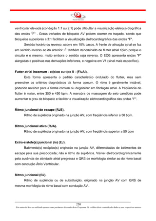 ventricular elevada (condução 1:1 ou 2:1) pode dificultar a visualização eletrocardiográfica
das ondas "F" . Graus variados de bloqueio AV podem ocorrer no traçado, sendo que
bloqueios superiores a 3:1 facilitam a visualização eletrocardiográfica das ondas "F".
         Sentido horário ou reverso: ocorre em 10% casos. A frente de ativação atrial se faz
em sentido inverso ao do anterior. É também denominado de flutter atrial típico porque o
circuito é o mesmo, muito embora o sentido seja reverso. O ECG apresenta ondas "F"
alargadas e positivas nas derivações inferiores, e negativa em V1 (sinal mais específico).


Futter atrial incomum - atípico ou tipo II - (FluAI).
         Esta forma apresenta o padrão característico ondulado do flutter, mas sem
preencher os critérios diagnósticos da forma comum. O ritmo é geralmente instável,
podendo reverter para a forma comum ou degenerar em fibrilação atrial. A freqüência do
flutter é maior, entre 350 e 450 bpm. A manobra de massagem do seio carotídeo pode
aumentar o grau de bloqueio e facilitar a visualização eletrocardiográfica das ondas "F".


Ritmo juncional de escape (RJE).
         Ritmo de suplência originado na junção AV, com freqüência inferior a 50 bpm.


Ritmo juncional ativo (RJA).
         Ritmo de suplência originado na junção AV, com freqüência superior a 50 bpm


Extra-sístole(s) juncional (is) (EJ).
         Batimento(s) ectópico(s) originado na junção AV, diferenciados de batimentos de
escape pela sua precocidade; não é ritmo de suplência. Visível eletrocardiograficamente
pela ausência de atividade atrial pregressa e QRS de morfologia similar ao do ritmo basal
com condução Átrio Ventricular.


Ritmo juncional (RJ).
         Ritmo de suplência ou de substituição, originado na junção AV com QRS de
mesma morfologia do ritmo basal com condução AV.




                                                                     250
Este material deve ser utilizado apenas como parâmetro de estudo deste Programa. Os créditos deste conteúdo são dados a seus respectivos autores
 